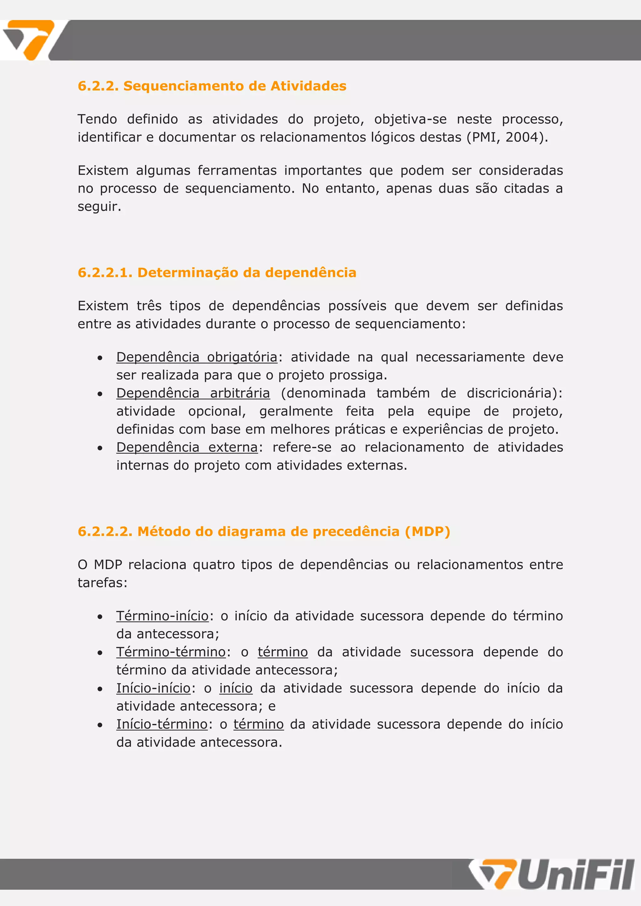 6.2.2. Sequenciamento de Atividades
Tendo definido as atividades do projeto, objetiva-se neste processo,
identificar e documentar os relacionamentos lógicos destas (PMI, 2004).
Existem algumas ferramentas importantes que podem ser consideradas
no processo de sequenciamento. No entanto, apenas duas são citadas a
seguir.
6.2.2.1. Determinação da dependência
Existem três tipos de dependências possíveis que devem ser definidas
entre as atividades durante o processo de sequenciamento:
 Dependência obrigatória: atividade na qual necessariamente deve
ser realizada para que o projeto prossiga.
 Dependência arbitrária (denominada também de discricionária):
atividade opcional, geralmente feita pela equipe de projeto,
definidas com base em melhores práticas e experiências de projeto.
 Dependência externa: refere-se ao relacionamento de atividades
internas do projeto com atividades externas.
6.2.2.2. Método do diagrama de precedência (MDP)
O MDP relaciona quatro tipos de dependências ou relacionamentos entre
tarefas:
 Término-início: o início da atividade sucessora depende do término
da antecessora;
 Término-término: o término da atividade sucessora depende do
término da atividade antecessora;
 Início-início: o início da atividade sucessora depende do início da
atividade antecessora; e
 Início-término: o término da atividade sucessora depende do início
da atividade antecessora.
 