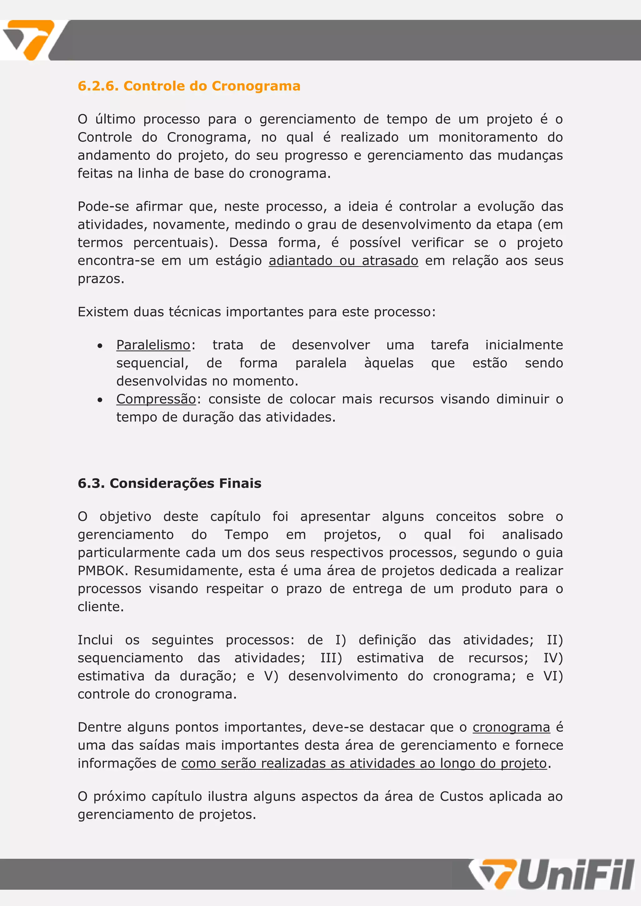6.2.6. Controle do Cronograma
O último processo para o gerenciamento de tempo de um projeto é o
Controle do Cronograma, no qual é realizado um monitoramento do
andamento do projeto, do seu progresso e gerenciamento das mudanças
feitas na linha de base do cronograma.
Pode-se afirmar que, neste processo, a ideia é controlar a evolução das
atividades, novamente, medindo o grau de desenvolvimento da etapa (em
termos percentuais). Dessa forma, é possível verificar se o projeto
encontra-se em um estágio adiantado ou atrasado em relação aos seus
prazos.
Existem duas técnicas importantes para este processo:
 Paralelismo: trata de desenvolver uma tarefa inicialmente
sequencial, de forma paralela àquelas que estão sendo
desenvolvidas no momento.
 Compressão: consiste de colocar mais recursos visando diminuir o
tempo de duração das atividades.
6.3. Considerações Finais
O objetivo deste capítulo foi apresentar alguns conceitos sobre o
gerenciamento do Tempo em projetos, o qual foi analisado
particularmente cada um dos seus respectivos processos, segundo o guia
PMBOK. Resumidamente, esta é uma área de projetos dedicada a realizar
processos visando respeitar o prazo de entrega de um produto para o
cliente.
Inclui os seguintes processos: de I) definição das atividades; II)
sequenciamento das atividades; III) estimativa de recursos; IV)
estimativa da duração; e V) desenvolvimento do cronograma; e VI)
controle do cronograma.
Dentre alguns pontos importantes, deve-se destacar que o cronograma é
uma das saídas mais importantes desta área de gerenciamento e fornece
informações de como serão realizadas as atividades ao longo do projeto.
O próximo capítulo ilustra alguns aspectos da área de Custos aplicada ao
gerenciamento de projetos.
 