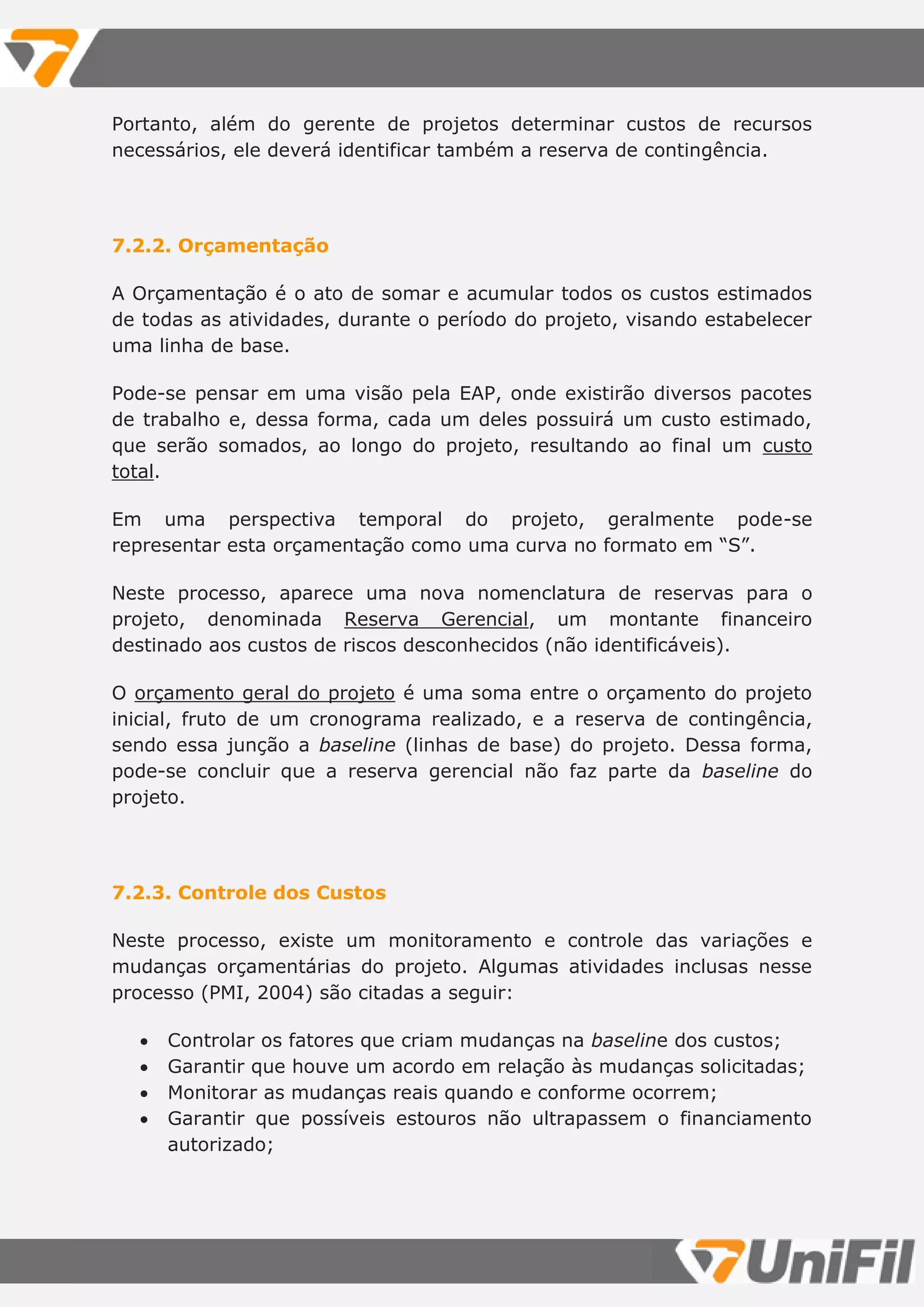 Portanto, além do gerente de projetos determinar custos de recursos
necessários, ele deverá identificar também a reserva de contingência.
7.2.2. Orçamentação
A Orçamentação é o ato de somar e acumular todos os custos estimados
de todas as atividades, durante o período do projeto, visando estabelecer
uma linha de base.
Pode-se pensar em uma visão pela EAP, onde existirão diversos pacotes
de trabalho e, dessa forma, cada um deles possuirá um custo estimado,
que serão somados, ao longo do projeto, resultando ao final um custo
total.
Em uma perspectiva temporal do projeto, geralmente pode-se
representar esta orçamentação como uma curva no formato em “S”.
Neste processo, aparece uma nova nomenclatura de reservas para o
projeto, denominada Reserva Gerencial, um montante financeiro
destinado aos custos de riscos desconhecidos (não identificáveis).
O orçamento geral do projeto é uma soma entre o orçamento do projeto
inicial, fruto de um cronograma realizado, e a reserva de contingência,
sendo essa junção a baseline (linhas de base) do projeto. Dessa forma,
pode-se concluir que a reserva gerencial não faz parte da baseline do
projeto.
7.2.3. Controle dos Custos
Neste processo, existe um monitoramento e controle das variações e
mudanças orçamentárias do projeto. Algumas atividades inclusas nesse
processo (PMI, 2004) são citadas a seguir:
 Controlar os fatores que criam mudanças na baseline dos custos;
 Garantir que houve um acordo em relação às mudanças solicitadas;
 Monitorar as mudanças reais quando e conforme ocorrem;
 Garantir que possíveis estouros não ultrapassem o financiamento
autorizado;
 