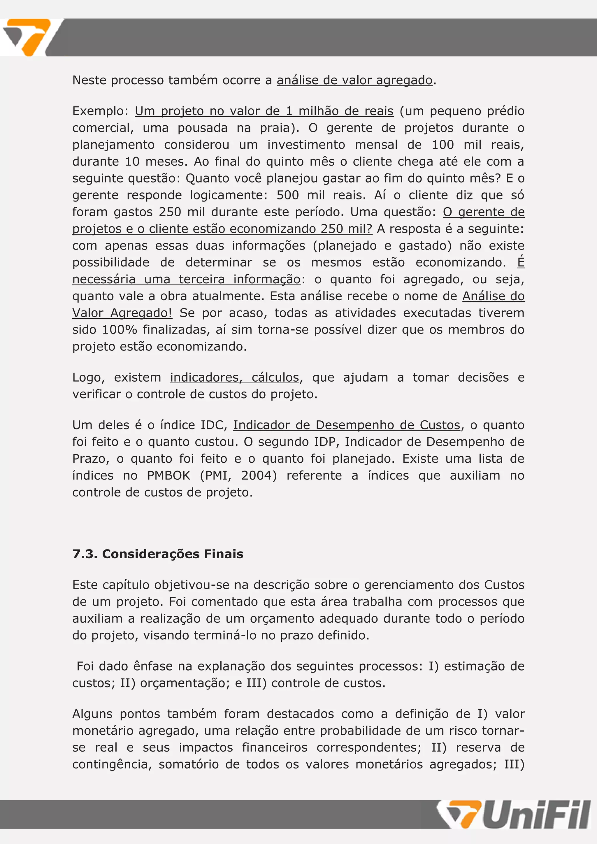 Neste processo também ocorre a análise de valor agregado.
Exemplo: Um projeto no valor de 1 milhão de reais (um pequeno prédio
comercial, uma pousada na praia). O gerente de projetos durante o
planejamento considerou um investimento mensal de 100 mil reais,
durante 10 meses. Ao final do quinto mês o cliente chega até ele com a
seguinte questão: Quanto você planejou gastar ao fim do quinto mês? E o
gerente responde logicamente: 500 mil reais. Aí o cliente diz que só
foram gastos 250 mil durante este período. Uma questão: O gerente de
projetos e o cliente estão economizando 250 mil? A resposta é a seguinte:
com apenas essas duas informações (planejado e gastado) não existe
possibilidade de determinar se os mesmos estão economizando. É
necessária uma terceira informação: o quanto foi agregado, ou seja,
quanto vale a obra atualmente. Esta análise recebe o nome de Análise do
Valor Agregado! Se por acaso, todas as atividades executadas tiverem
sido 100% finalizadas, aí sim torna-se possível dizer que os membros do
projeto estão economizando.
Logo, existem indicadores, cálculos, que ajudam a tomar decisões e
verificar o controle de custos do projeto.
Um deles é o índice IDC, Indicador de Desempenho de Custos, o quanto
foi feito e o quanto custou. O segundo IDP, Indicador de Desempenho de
Prazo, o quanto foi feito e o quanto foi planejado. Existe uma lista de
índices no PMBOK (PMI, 2004) referente a índices que auxiliam no
controle de custos de projeto.
7.3. Considerações Finais
Este capítulo objetivou-se na descrição sobre o gerenciamento dos Custos
de um projeto. Foi comentado que esta área trabalha com processos que
auxiliam a realização de um orçamento adequado durante todo o período
do projeto, visando terminá-lo no prazo definido.
Foi dado ênfase na explanação dos seguintes processos: I) estimação de
custos; II) orçamentação; e III) controle de custos.
Alguns pontos também foram destacados como a definição de I) valor
monetário agregado, uma relação entre probabilidade de um risco tornar-
se real e seus impactos financeiros correspondentes; II) reserva de
contingência, somatório de todos os valores monetários agregados; III)
 
