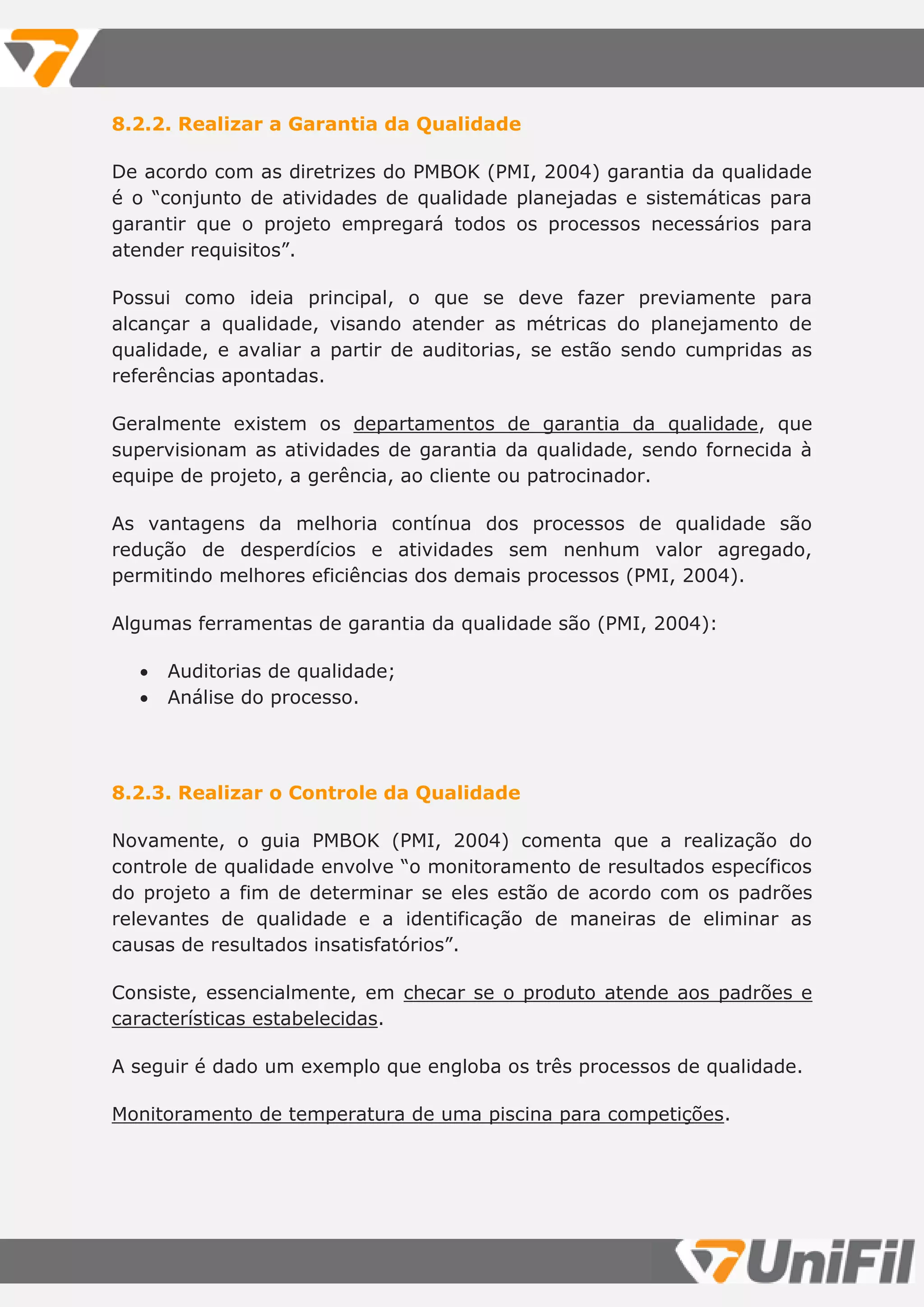 8.2.2. Realizar a Garantia da Qualidade
De acordo com as diretrizes do PMBOK (PMI, 2004) garantia da qualidade
é o “conjunto de atividades de qualidade planejadas e sistemáticas para
garantir que o projeto empregará todos os processos necessários para
atender requisitos”.
Possui como ideia principal, o que se deve fazer previamente para
alcançar a qualidade, visando atender as métricas do planejamento de
qualidade, e avaliar a partir de auditorias, se estão sendo cumpridas as
referências apontadas.
Geralmente existem os departamentos de garantia da qualidade, que
supervisionam as atividades de garantia da qualidade, sendo fornecida à
equipe de projeto, a gerência, ao cliente ou patrocinador.
As vantagens da melhoria contínua dos processos de qualidade são
redução de desperdícios e atividades sem nenhum valor agregado,
permitindo melhores eficiências dos demais processos (PMI, 2004).
Algumas ferramentas de garantia da qualidade são (PMI, 2004):
 Auditorias de qualidade;
 Análise do processo.
8.2.3. Realizar o Controle da Qualidade
Novamente, o guia PMBOK (PMI, 2004) comenta que a realização do
controle de qualidade envolve “o monitoramento de resultados específicos
do projeto a fim de determinar se eles estão de acordo com os padrões
relevantes de qualidade e a identificação de maneiras de eliminar as
causas de resultados insatisfatórios”.
Consiste, essencialmente, em checar se o produto atende aos padrões e
características estabelecidas.
A seguir é dado um exemplo que engloba os três processos de qualidade.
Monitoramento de temperatura de uma piscina para competições.
 