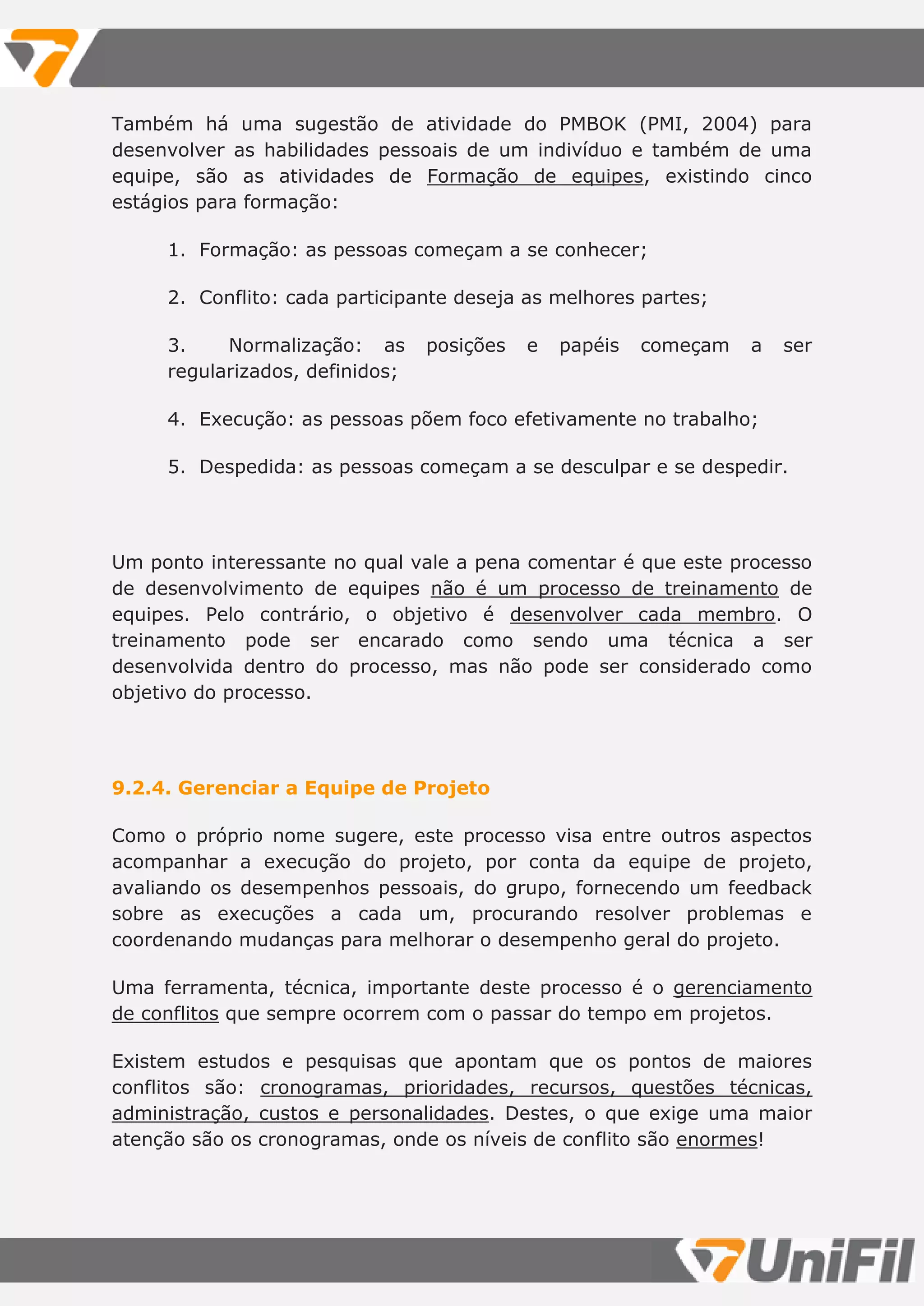 Também há uma sugestão de atividade do PMBOK (PMI, 2004) para
desenvolver as habilidades pessoais de um indivíduo e também de uma
equipe, são as atividades de Formação de equipes, existindo cinco
estágios para formação:
1. Formação: as pessoas começam a se conhecer;
2. Conflito: cada participante deseja as melhores partes;
3. Normalização: as posições e papéis começam a ser
regularizados, definidos;
4. Execução: as pessoas põem foco efetivamente no trabalho;
5. Despedida: as pessoas começam a se desculpar e se despedir.
Um ponto interessante no qual vale a pena comentar é que este processo
de desenvolvimento de equipes não é um processo de treinamento de
equipes. Pelo contrário, o objetivo é desenvolver cada membro. O
treinamento pode ser encarado como sendo uma técnica a ser
desenvolvida dentro do processo, mas não pode ser considerado como
objetivo do processo.
9.2.4. Gerenciar a Equipe de Projeto
Como o próprio nome sugere, este processo visa entre outros aspectos
acompanhar a execução do projeto, por conta da equipe de projeto,
avaliando os desempenhos pessoais, do grupo, fornecendo um feedback
sobre as execuções a cada um, procurando resolver problemas e
coordenando mudanças para melhorar o desempenho geral do projeto.
Uma ferramenta, técnica, importante deste processo é o gerenciamento
de conflitos que sempre ocorrem com o passar do tempo em projetos.
Existem estudos e pesquisas que apontam que os pontos de maiores
conflitos são: cronogramas, prioridades, recursos, questões técnicas,
administração, custos e personalidades. Destes, o que exige uma maior
atenção são os cronogramas, onde os níveis de conflito são enormes!
 
