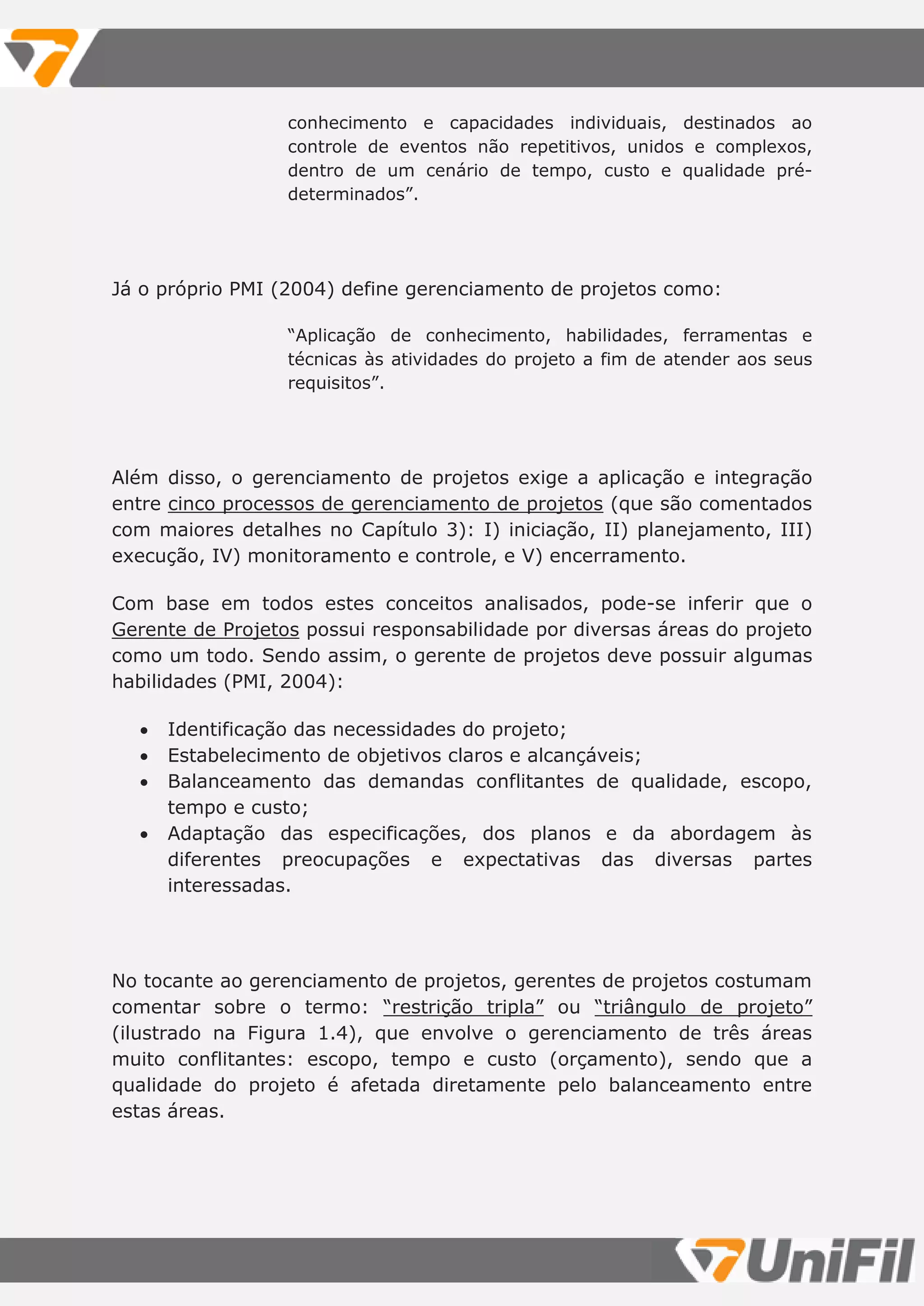 conhecimento e capacidades individuais, destinados ao
controle de eventos não repetitivos, unidos e complexos,
dentro de um cenário de tempo, custo e qualidade pré-
determinados”.
Já o próprio PMI (2004) define gerenciamento de projetos como:
“Aplicação de conhecimento, habilidades, ferramentas e
técnicas às atividades do projeto a fim de atender aos seus
requisitos”.
Além disso, o gerenciamento de projetos exige a aplicação e integração
entre cinco processos de gerenciamento de projetos (que são comentados
com maiores detalhes no Capítulo 3): I) iniciação, II) planejamento, III)
execução, IV) monitoramento e controle, e V) encerramento.
Com base em todos estes conceitos analisados, pode-se inferir que o
Gerente de Projetos possui responsabilidade por diversas áreas do projeto
como um todo. Sendo assim, o gerente de projetos deve possuir algumas
habilidades (PMI, 2004):
 Identificação das necessidades do projeto;
 Estabelecimento de objetivos claros e alcançáveis;
 Balanceamento das demandas conflitantes de qualidade, escopo,
tempo e custo;
 Adaptação das especificações, dos planos e da abordagem às
diferentes preocupações e expectativas das diversas partes
interessadas.
No tocante ao gerenciamento de projetos, gerentes de projetos costumam
comentar sobre o termo: “restrição tripla” ou “triângulo de projeto”
(ilustrado na Figura 1.4), que envolve o gerenciamento de três áreas
muito conflitantes: escopo, tempo e custo (orçamento), sendo que a
qualidade do projeto é afetada diretamente pelo balanceamento entre
estas áreas.
 