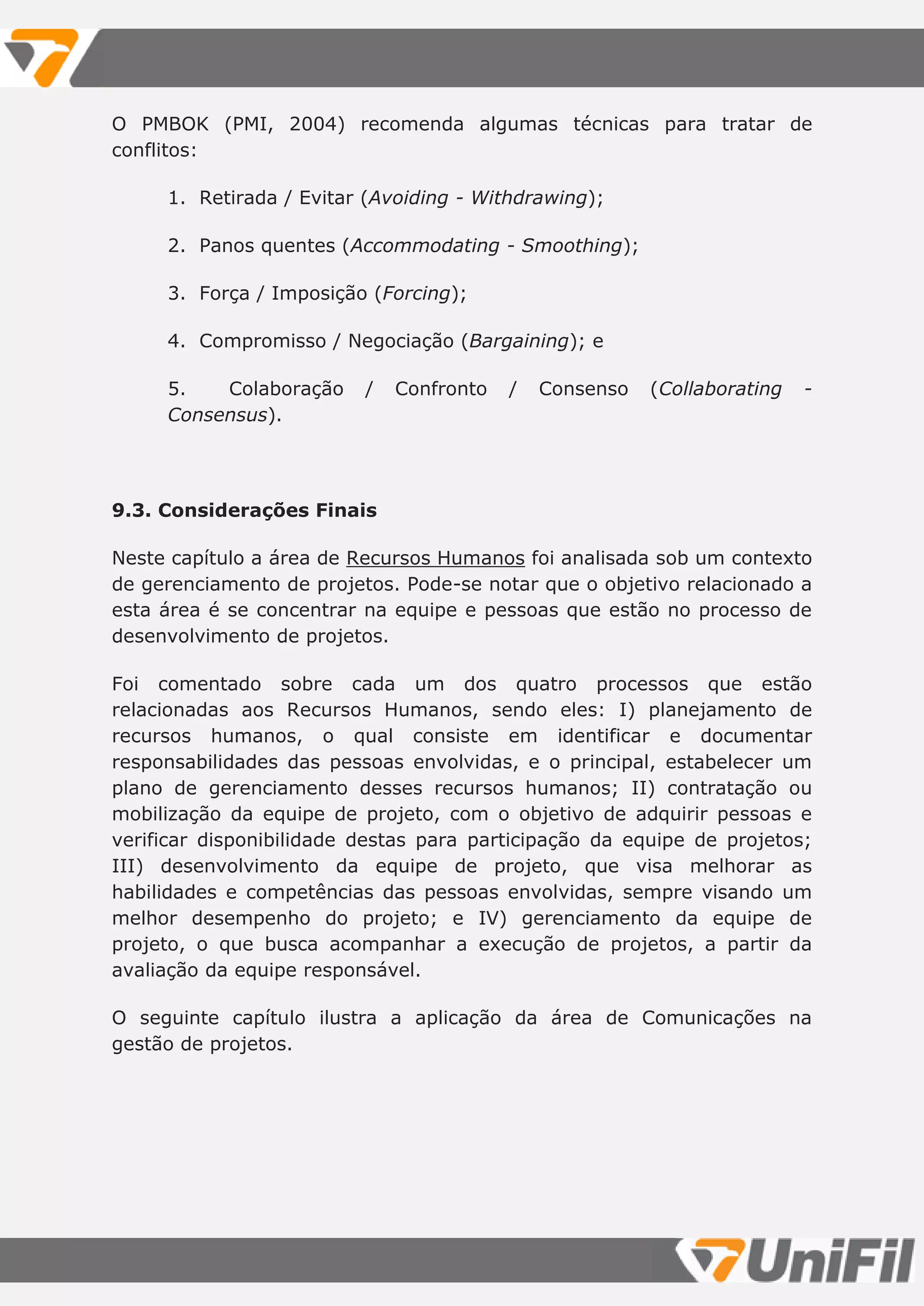 O PMBOK (PMI, 2004) recomenda algumas técnicas para tratar de
conflitos:
1. Retirada / Evitar (Avoiding - Withdrawing);
2. Panos quentes (Accommodating - Smoothing);
3. Força / Imposição (Forcing);
4. Compromisso / Negociação (Bargaining); e
5. Colaboração / Confronto / Consenso (Collaborating -
Consensus).
9.3. Considerações Finais
Neste capítulo a área de Recursos Humanos foi analisada sob um contexto
de gerenciamento de projetos. Pode-se notar que o objetivo relacionado a
esta área é se concentrar na equipe e pessoas que estão no processo de
desenvolvimento de projetos.
Foi comentado sobre cada um dos quatro processos que estão
relacionadas aos Recursos Humanos, sendo eles: I) planejamento de
recursos humanos, o qual consiste em identificar e documentar
responsabilidades das pessoas envolvidas, e o principal, estabelecer um
plano de gerenciamento desses recursos humanos; II) contratação ou
mobilização da equipe de projeto, com o objetivo de adquirir pessoas e
verificar disponibilidade destas para participação da equipe de projetos;
III) desenvolvimento da equipe de projeto, que visa melhorar as
habilidades e competências das pessoas envolvidas, sempre visando um
melhor desempenho do projeto; e IV) gerenciamento da equipe de
projeto, o que busca acompanhar a execução de projetos, a partir da
avaliação da equipe responsável.
O seguinte capítulo ilustra a aplicação da área de Comunicações na
gestão de projetos.
 