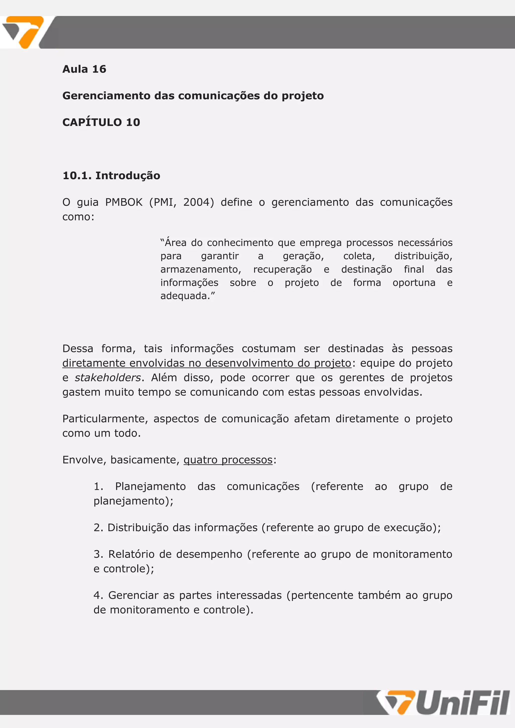 Aula 16
Gerenciamento das comunicações do projeto
CAPÍTULO 10
10.1. Introdução
O guia PMBOK (PMI, 2004) define o gerenciamento das comunicações
como:
“Área do conhecimento que emprega processos necessários
para garantir a geração, coleta, distribuição,
armazenamento, recuperação e destinação final das
informações sobre o projeto de forma oportuna e
adequada.”
Dessa forma, tais informações costumam ser destinadas às pessoas
diretamente envolvidas no desenvolvimento do projeto: equipe do projeto
e stakeholders. Além disso, pode ocorrer que os gerentes de projetos
gastem muito tempo se comunicando com estas pessoas envolvidas.
Particularmente, aspectos de comunicação afetam diretamente o projeto
como um todo.
Envolve, basicamente, quatro processos:
1. Planejamento das comunicações (referente ao grupo de
planejamento);
2. Distribuição das informações (referente ao grupo de execução);
3. Relatório de desempenho (referente ao grupo de monitoramento
e controle);
4. Gerenciar as partes interessadas (pertencente também ao grupo
de monitoramento e controle).
 