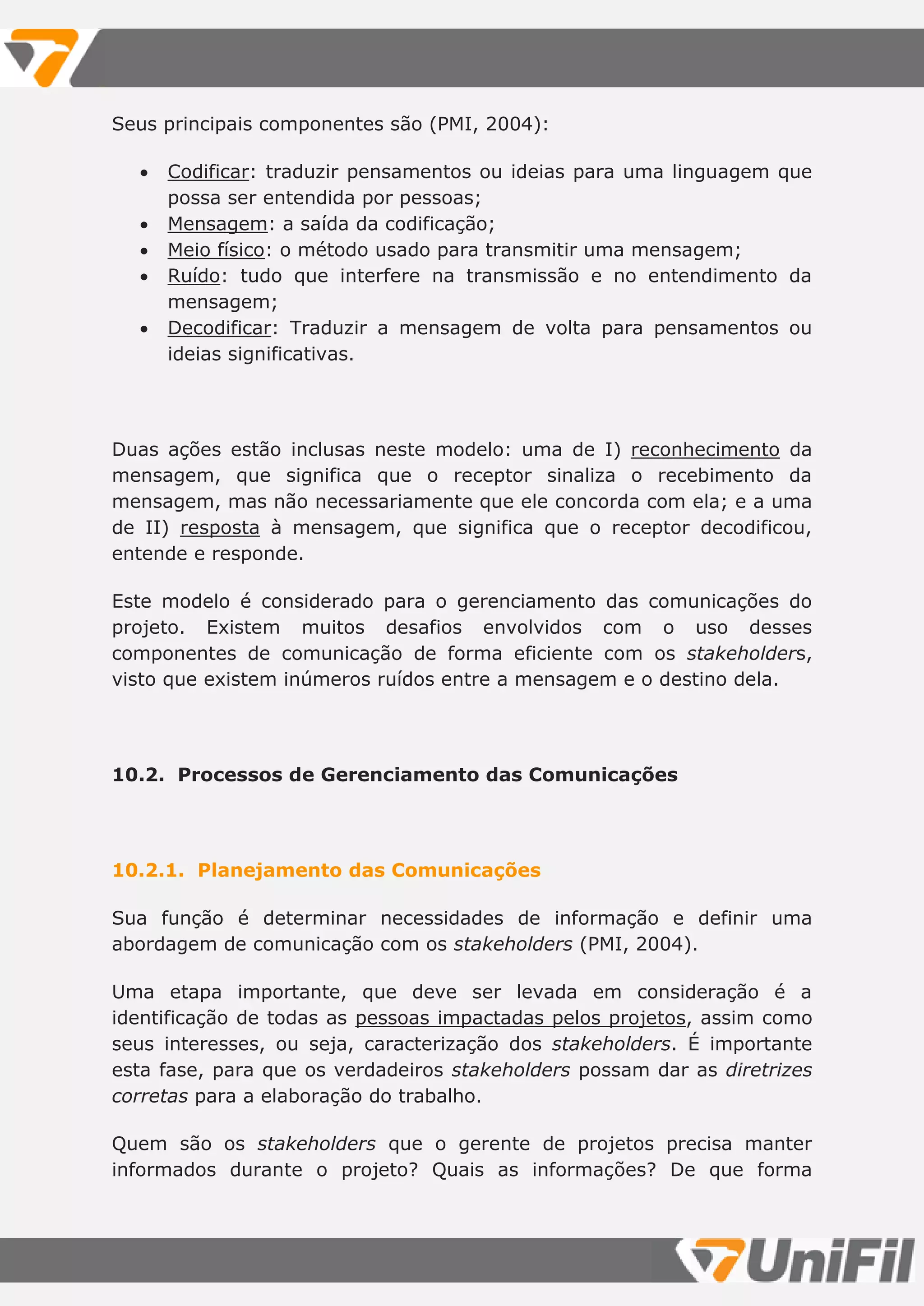 Seus principais componentes são (PMI, 2004):
 Codificar: traduzir pensamentos ou ideias para uma linguagem que
possa ser entendida por pessoas;
 Mensagem: a saída da codificação;
 Meio físico: o método usado para transmitir uma mensagem;
 Ruído: tudo que interfere na transmissão e no entendimento da
mensagem;
 Decodificar: Traduzir a mensagem de volta para pensamentos ou
ideias significativas.
Duas ações estão inclusas neste modelo: uma de I) reconhecimento da
mensagem, que significa que o receptor sinaliza o recebimento da
mensagem, mas não necessariamente que ele concorda com ela; e a uma
de II) resposta à mensagem, que significa que o receptor decodificou,
entende e responde.
Este modelo é considerado para o gerenciamento das comunicações do
projeto. Existem muitos desafios envolvidos com o uso desses
componentes de comunicação de forma eficiente com os stakeholders,
visto que existem inúmeros ruídos entre a mensagem e o destino dela.
10.2. Processos de Gerenciamento das Comunicações
10.2.1. Planejamento das Comunicações
Sua função é determinar necessidades de informação e definir uma
abordagem de comunicação com os stakeholders (PMI, 2004).
Uma etapa importante, que deve ser levada em consideração é a
identificação de todas as pessoas impactadas pelos projetos, assim como
seus interesses, ou seja, caracterização dos stakeholders. É importante
esta fase, para que os verdadeiros stakeholders possam dar as diretrizes
corretas para a elaboração do trabalho.
Quem são os stakeholders que o gerente de projetos precisa manter
informados durante o projeto? Quais as informações? De que forma
 
