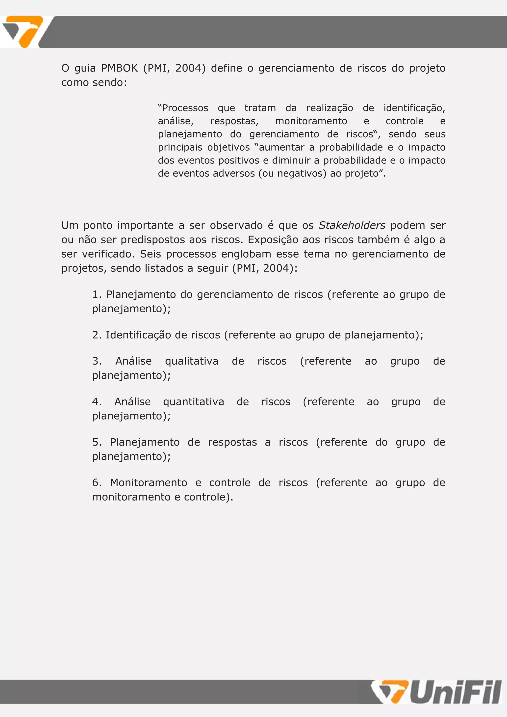 O guia PMBOK (PMI, 2004) define o gerenciamento de riscos do projeto
como sendo:
“Processos que tratam da realização de identificação,
análise, respostas, monitoramento e controle e
planejamento do gerenciamento de riscos“, sendo seus
principais objetivos “aumentar a probabilidade e o impacto
dos eventos positivos e diminuir a probabilidade e o impacto
de eventos adversos (ou negativos) ao projeto”.
Um ponto importante a ser observado é que os Stakeholders podem ser
ou não ser predispostos aos riscos. Exposição aos riscos também é algo a
ser verificado. Seis processos englobam esse tema no gerenciamento de
projetos, sendo listados a seguir (PMI, 2004):
1. Planejamento do gerenciamento de riscos (referente ao grupo de
planejamento);
2. Identificação de riscos (referente ao grupo de planejamento);
3. Análise qualitativa de riscos (referente ao grupo de
planejamento);
4. Análise quantitativa de riscos (referente ao grupo de
planejamento);
5. Planejamento de respostas a riscos (referente do grupo de
planejamento);
6. Monitoramento e controle de riscos (referente ao grupo de
monitoramento e controle).
 