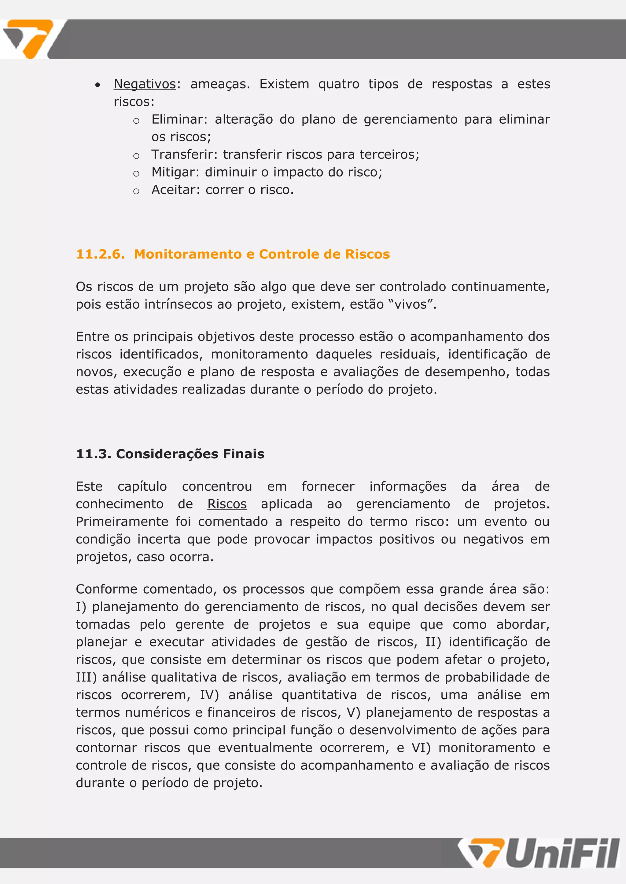  Negativos: ameaças. Existem quatro tipos de respostas a estes
riscos:
o Eliminar: alteração do plano de gerenciamento para eliminar
os riscos;
o Transferir: transferir riscos para terceiros;
o Mitigar: diminuir o impacto do risco;
o Aceitar: correr o risco.
11.2.6. Monitoramento e Controle de Riscos
Os riscos de um projeto são algo que deve ser controlado continuamente,
pois estão intrínsecos ao projeto, existem, estão “vivos”.
Entre os principais objetivos deste processo estão o acompanhamento dos
riscos identificados, monitoramento daqueles residuais, identificação de
novos, execução e plano de resposta e avaliações de desempenho, todas
estas atividades realizadas durante o período do projeto.
11.3. Considerações Finais
Este capítulo concentrou em fornecer informações da área de
conhecimento de Riscos aplicada ao gerenciamento de projetos.
Primeiramente foi comentado a respeito do termo risco: um evento ou
condição incerta que pode provocar impactos positivos ou negativos em
projetos, caso ocorra.
Conforme comentado, os processos que compõem essa grande área são:
I) planejamento do gerenciamento de riscos, no qual decisões devem ser
tomadas pelo gerente de projetos e sua equipe que como abordar,
planejar e executar atividades de gestão de riscos, II) identificação de
riscos, que consiste em determinar os riscos que podem afetar o projeto,
III) análise qualitativa de riscos, avaliação em termos de probabilidade de
riscos ocorrerem, IV) análise quantitativa de riscos, uma análise em
termos numéricos e financeiros de riscos, V) planejamento de respostas a
riscos, que possui como principal função o desenvolvimento de ações para
contornar riscos que eventualmente ocorrerem, e VI) monitoramento e
controle de riscos, que consiste do acompanhamento e avaliação de riscos
durante o período de projeto.
 