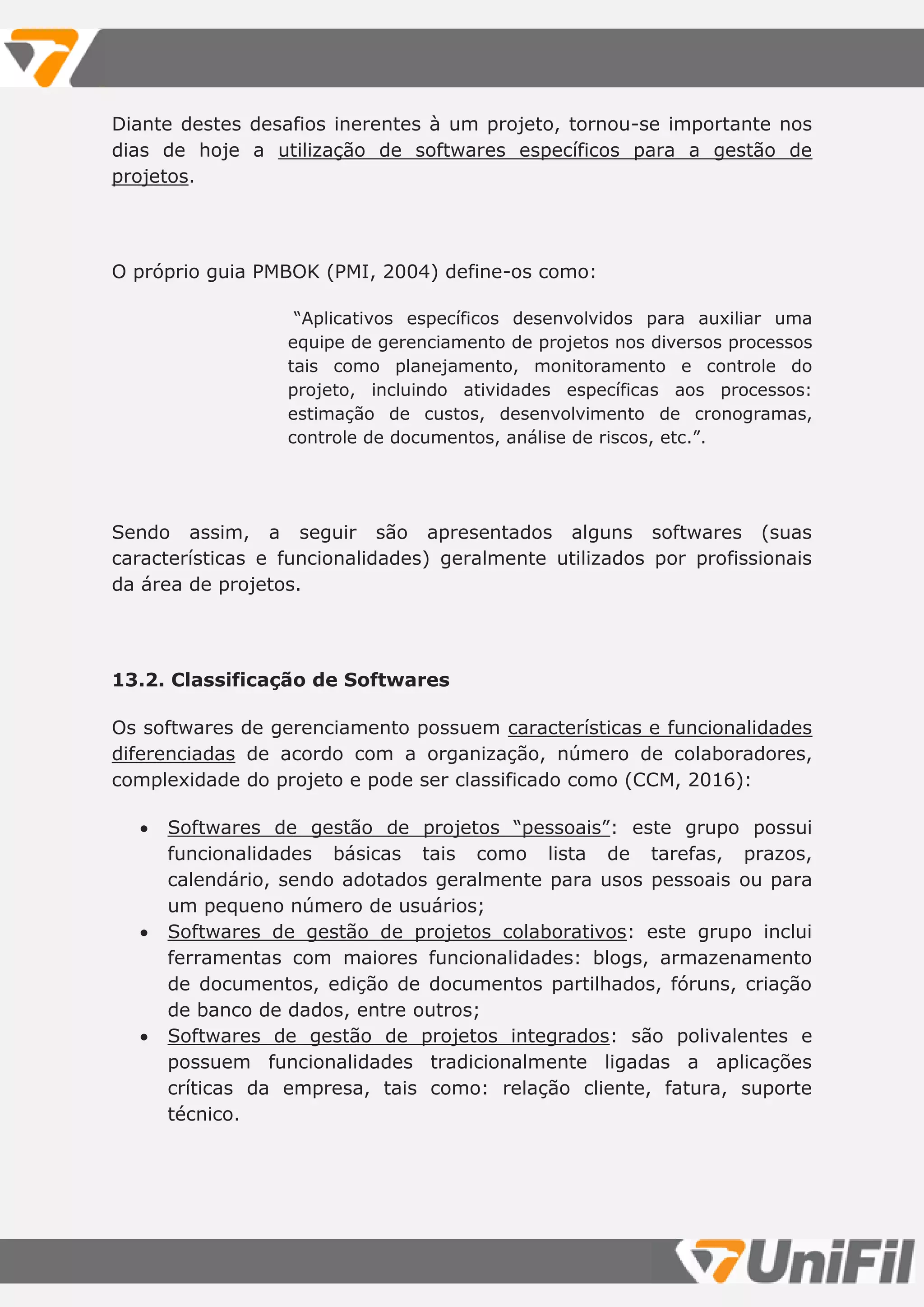 Diante destes desafios inerentes à um projeto, tornou-se importante nos
dias de hoje a utilização de softwares específicos para a gestão de
projetos.
O próprio guia PMBOK (PMI, 2004) define-os como:
“Aplicativos específicos desenvolvidos para auxiliar uma
equipe de gerenciamento de projetos nos diversos processos
tais como planejamento, monitoramento e controle do
projeto, incluindo atividades específicas aos processos:
estimação de custos, desenvolvimento de cronogramas,
controle de documentos, análise de riscos, etc.”.
Sendo assim, a seguir são apresentados alguns softwares (suas
características e funcionalidades) geralmente utilizados por profissionais
da área de projetos.
13.2. Classificação de Softwares
Os softwares de gerenciamento possuem características e funcionalidades
diferenciadas de acordo com a organização, número de colaboradores,
complexidade do projeto e pode ser classificado como (CCM, 2016):
 Softwares de gestão de projetos “pessoais”: este grupo possui
funcionalidades básicas tais como lista de tarefas, prazos,
calendário, sendo adotados geralmente para usos pessoais ou para
um pequeno número de usuários;
 Softwares de gestão de projetos colaborativos: este grupo inclui
ferramentas com maiores funcionalidades: blogs, armazenamento
de documentos, edição de documentos partilhados, fóruns, criação
de banco de dados, entre outros;
 Softwares de gestão de projetos integrados: são polivalentes e
possuem funcionalidades tradicionalmente ligadas a aplicações
críticas da empresa, tais como: relação cliente, fatura, suporte
técnico.
 