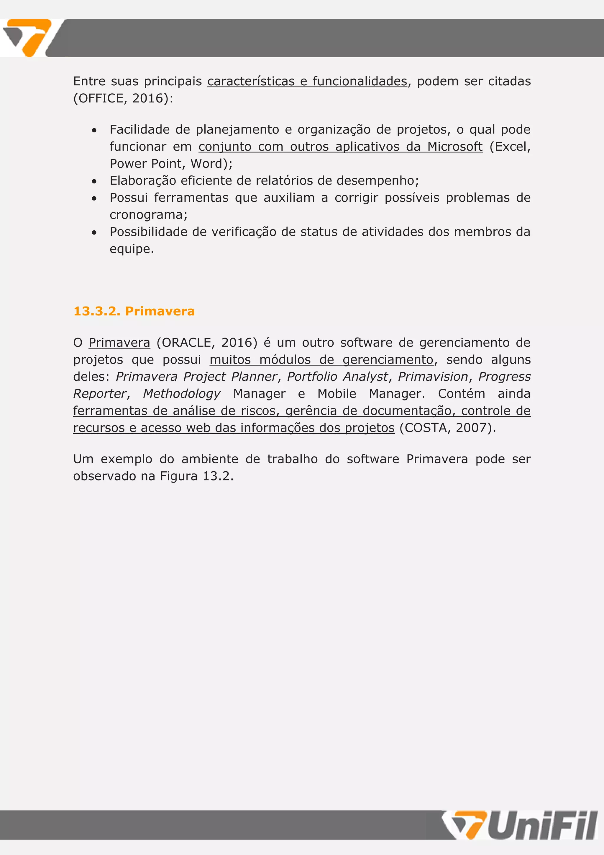 Entre suas principais características e funcionalidades, podem ser citadas
(OFFICE, 2016):
 Facilidade de planejamento e organização de projetos, o qual pode
funcionar em conjunto com outros aplicativos da Microsoft (Excel,
Power Point, Word);
 Elaboração eficiente de relatórios de desempenho;
 Possui ferramentas que auxiliam a corrigir possíveis problemas de
cronograma;
 Possibilidade de verificação de status de atividades dos membros da
equipe.
13.3.2. Primavera
O Primavera (ORACLE, 2016) é um outro software de gerenciamento de
projetos que possui muitos módulos de gerenciamento, sendo alguns
deles: Primavera Project Planner, Portfolio Analyst, Primavision, Progress
Reporter, Methodology Manager e Mobile Manager. Contém ainda
ferramentas de análise de riscos, gerência de documentação, controle de
recursos e acesso web das informações dos projetos (COSTA, 2007).
Um exemplo do ambiente de trabalho do software Primavera pode ser
observado na Figura 13.2.
 