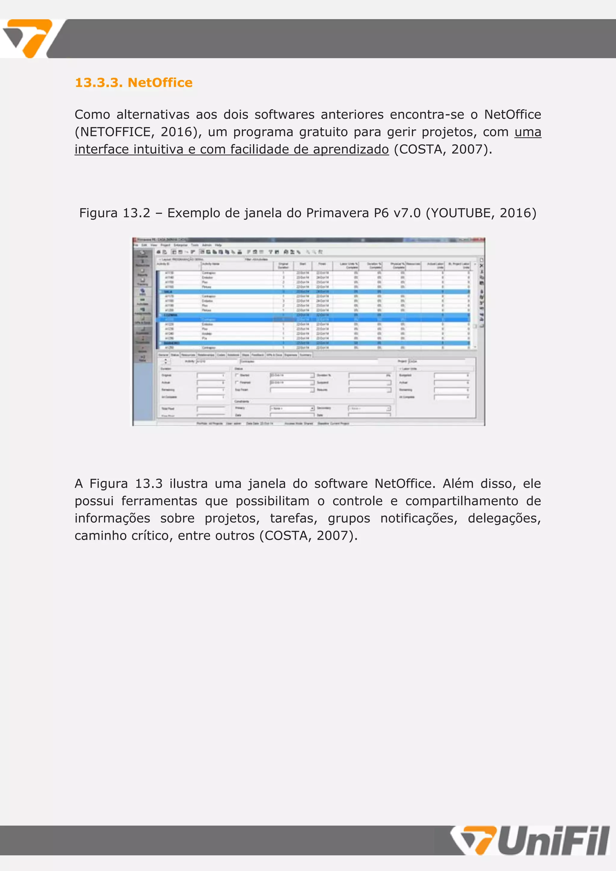 13.3.3. NetOffice
Como alternativas aos dois softwares anteriores encontra-se o NetOffice
(NETOFFICE, 2016), um programa gratuito para gerir projetos, com uma
interface intuitiva e com facilidade de aprendizado (COSTA, 2007).
Figura 13.2 – Exemplo de janela do Primavera P6 v7.0 (YOUTUBE, 2016)
A Figura 13.3 ilustra uma janela do software NetOffice. Além disso, ele
possui ferramentas que possibilitam o controle e compartilhamento de
informações sobre projetos, tarefas, grupos notificações, delegações,
caminho crítico, entre outros (COSTA, 2007).
 