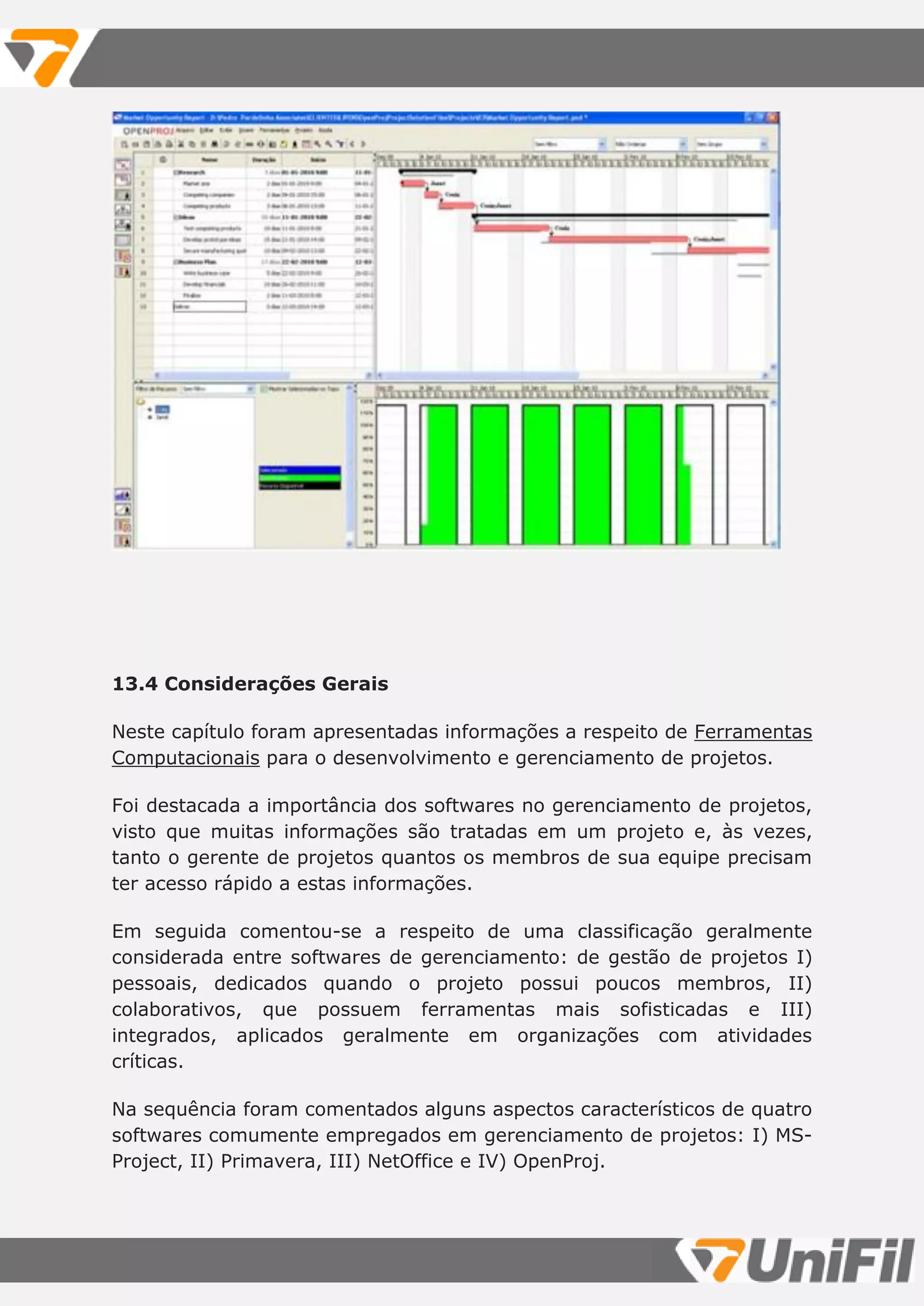13.4 Considerações Gerais
Neste capítulo foram apresentadas informações a respeito de Ferramentas
Computacionais para o desenvolvimento e gerenciamento de projetos.
Foi destacada a importância dos softwares no gerenciamento de projetos,
visto que muitas informações são tratadas em um projeto e, às vezes,
tanto o gerente de projetos quantos os membros de sua equipe precisam
ter acesso rápido a estas informações.
Em seguida comentou-se a respeito de uma classificação geralmente
considerada entre softwares de gerenciamento: de gestão de projetos I)
pessoais, dedicados quando o projeto possui poucos membros, II)
colaborativos, que possuem ferramentas mais sofisticadas e III)
integrados, aplicados geralmente em organizações com atividades
críticas.
Na sequência foram comentados alguns aspectos característicos de quatro
softwares comumente empregados em gerenciamento de projetos: I) MS-
Project, II) Primavera, III) NetOffice e IV) OpenProj.
 