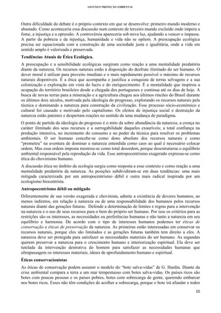 GESTÃO E PROTEÇÃO AMBIENTAL

 

Outra dificuldade do debate é o próprio contexto em que se desenvolve: primeiro mundo moderno e
abastado. Como aconteceria essa discussão num contexto de terceiro mundo excluído onde impera a
fome, a injustiça e a opressão. A controvérsia apareceria sob nova luz, ajudando a vencer o impasse.
A partir da pobreza e da injustiça, humanidade e vida não se opõem. A preocupação ecológica
precisa ser equacionada com a construção de uma sociedade justa e igualitária, onde a vida em
sentido amplo é valorizada e preservada.
Tendências Atuais de Ética Ecológica.
A preocupação e a sensibilidade ecológicas surgiram como reação a uma mentalidade predatória
diante da natureza. Os recursos naturais estão à disposição do desfrute ilimitado do ser humano. O
dever moral é utilizar para proveito imediato e o mais rapidamente possível o máximo de recursos
naturais disponíveis. É a ética que acompanha e justifica a conquista de terras selvagens e a sua
colonização e exploração em vista do lucro e do enriquecimento. É a mentalidade que inspirou a
ocupação do território brasileiro desde a chegada dos portugueses e continua até os dias de hoje. A
busca de novas terras para a mineração e a agricultura chegou aos últimos rincões do Brasil durante
os últimos dois séculos, motivada pela ideologia do progresso, explorando os recursos naturais pela
técnica e dominando a natureza para construção da civilização. Esse processo sócio-econômico e
cultural foi causado e motivado pelo capitalismo. Os efeitos de injustiça social e destruição da
natureza estão patentes e despertam reações no sentido de uma mudança de paradigma.
O ponto de partida da ideologia do progresso é o mito da sobre abundância da natureza; a crença no
caráter ilimitado dos seus recursos e a surrogabilidade daqueles exauríveis; a total confiança na
produção intensiva, no incremento do consumo e no poder da técnica para resolver os problemas
ambientais. O ser humano concebe-se como dono absoluto dos recursos naturais e como
“prometeu” na aventura de dominar a natureza entendida como caos ao qual é necessário colocar
ordem. Mas essa ordem imposta mostrou-se como total desordem, porque desestruturou o equilíbrio
ambiental responsável pela reprodução da vida. Esse antropocentrismo exagerado expressa-se como
ética do chovinismo humano.
A discussão ética no âmbito da ecologia surgiu como resposta a esse contexto e como reação a uma
mentalidade predatória da natureza. As posições subdividiram-se em duas tendências: uma mais
mitigada caracterizada por um antropocentrismo débil e outra mais radical inspirada por um
ecologismo biocentrista.
Antropocentrismo débil ou mitigado
Diferentemente de sua versão exagerada e chovinista, admite a existência de deveres humanos, ao
menos indiretos, em relação à natureza ou de uma responsabilidade dos humanos pelos recursos
naturais diante das gerações futuras. Defende a determinação de limites e regras para a intervenção
na natureza e o uso de seus recursos para o bem do próprio ser humano. Por isso os critérios para as
restrições são os interesses, as necessidades ou preferências humanas e não tanto a natureza em seu
equilíbrio e harmonia. De acordo com o tipo de interesses humanos podemos ter éticas de
conservação e éticas de preservação da natureza. As primeiras estão interessadas em conservar os
recursos naturais, porque eles são limitados e as gerações futuras também tem direito a eles. A
natureza deve ser protegida para satisfazer as necessidades materiais do ser humano. As segundas
querem preservar a natureza para o crescimento humano e interiorização espiritual. Ela deve ser
tutelada da intervenção destrutiva do homem para satisfazer as necessidades humanas que
ultrapassagem os interesses materiais, ideais de aprofundamento humano e espiritual.
Éticas conservacionistas
As éticas de conservação podem assumir o modelo do “bote salva-vidas” de G. Hardin. Diante da
crise ambiental compara a terra a um mar tempestuoso com botes salva-vidas. Os países ricos são
botes com poucas pessoas e os países pobres, botes com sobrecarga de gente, querendo embarcar
nos botes ricos. Esses não têm condições de acolher a sobrecarga, porque o bote irá afundar e todos
10 
 

 