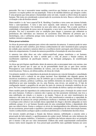 GESTÃO E PROTEÇÃO AMBIENTAL

 

perecerão. Por isso é necessário tomar medidas coercitivas que limitam as nações ricas em seu
consumo e as nações pobres em sua população. Trata-se de medidas drásticas que atingem a todos.
É uma proposta que tenta pensar a humanidade como um todo, visando a sobrevivência da espécie
humana. Não toma em consideração a preservação do ecosistema da terra. Busca a sobreviência da
civilização e não da biosfera natural.
Outro modelo é o da “nave espacial”de K. Boulding. Considera a terra como um sistema fechado,
finito e auto-reprodutor. A terra é uma nave espacial, onde natureza e seres humanos estão
intimamente relacionados. Um incidente na nave põe todos em perigo. Não se pode sacrificar a
estabilidade e integridade do nosso meio de transporte, a nave terra, com a satisfação de interesses
privados. Por isso é necessário criar as condições para chegar a consensos que submetem as
preferências dos indivíduos aos interesses do ecosistema terra. Diferente da primeira que é
deontológica, esta é utilitarista porque tenta maximizar os benefícios em parte empíricos, mas
também valorativo-espirituais.
Éticas preservacionistas
As éticas de preservação apontam para valores não materiais da natureza. A natureza pode ter antes
de mais nada um valor científico, pois fornece conhecimentos de valor inestimável para a pesquisa
da verdade, para encontrar a natureza ideal ou a excelência moral a perseguir, para fornecer normas
ideais de comportamento. O estudo da natureza possibilita a formulação de uma ética natural.
A natureza tem além disso um valor estético-espiriitual, porque transforma o ser humano,
ocasionando experiências de valor e sentido para a vida, de prazer e fruição estética, de
recolhimento espiritual, de pacificação interior, de formação pedagógica, de sensibilização
ecológica.
As éticas que privilegiam significados ideais da natureza não se preocupam tanto com normas, mas
pelo tipo de pessoa que se quer ser ou da personalidade moral que se quer fazer suscitar.
Preocupam-se com contextos embebidos de valores, com um ethos prático formador do caráter
moral da pessoa. Trata-se, em última análise, de éticas da virtude.
Um primeiro modelo vê a importância da proteção da natureza em vista da formação e consolidação
da identidade civil e cultural de um grupo nacional. Essa identidade não depende apenas de
iniciativas econômicas e políticas, mas de símbolos que se escolhem e abraçam. Símbolos podem
ser tradições culturais, jurídicas e políticas, mas também elementos da natureza. Uma nação pode
identificar-se por uma montanha, um rio, uma floresta, uma árvore, um animal etc. O tipo de
configuração natural e geográfica de um país faz parte do sistema de orientação simbólica de um
povo. Por isso é importante preservar a natureza e criar atitudes de defesa e apreço em relação a ela.
Outro modelo parte da importância do conhecimento da natureza para a formação do caráter moral
dos seres humanos. Conhecer a natureza não é apenas um fato puramente intelectual, mas leva a
uma redefinição em relação a si mesmo e ao mundo. Trata-se de um valor transformativo da
natureza e não tanto de seu valor intrínseco. Por valor transformativo entende-se a capacidade do
conhecimento da natureza de corrigir preferências irreflexas e imediatas em decisões esclarecidas.
A ecologia como ciência é um exemplo dessa capacidade de chegar a decisões adequadas ao meio
ambiente, porque vê o ser humano fazendo parte de uma comunidade biótica e dependendo dela
para sua sobrevivência. Ensina a conhecer os níveis de interdependência dos diferentes elementos
de um ecosistema, preservando o equilíbrio e prevendo conseqüências de uma intervenção humana.
Assim o conhecimento ecológico ajuda a esclarecer preferências e a fundamentar decisões éticas.
Um terceiro modelo privilegia a fruição das belezas naturais, sublinhando a conexão entre a
preservação do belo natural e o aperfeiçoamento do caráter moral. Defende um valor intrínseco da
natureza e não apenas simbólico. A harmonia e o equilíbrio das belezas naturais deve ser protegido
por si mesmo e não por seu valor instrumental. Embora não sendo experimentado esteticamente
merece tutela moral enquanto tal. Essa preservação possibilita mais qualidade humana aos seres
11 
 

 