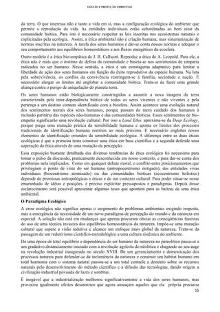 GESTÃO E PROTEÇÃO AMBIENTAL

 

da terra. O que interessa não é tanto a vida em si, mas a configuração ecológica do ambiente que
permite a reprodução da vida. As entidades individuais estão subordinadas ao bem estar da
comunidade biótica. Para isto é necessário respeitar as leis inscritas nos ecosistemas naturais e
explicitadas pela ecologia. Assim, a ética ambiental não é criação humana, mas sistematização de
normas inscritas na natureza. A tarefa dos seres humanos é dar-se conta dessas normas e adequar o
seu comportamento aos equilíbrios homeostáticos e aos fluxos energéticos da ecosfera.
Outro modelo é a ética bio-empática de J. B. Callicott. Reproduz a ética de A. Leopold. Para ele, a
ética não é mais que o instinto de defesa da comunidade e baseia-se nos sentimentos de simpatia
radicados no ser humano. Nesse sentido, a ética é um estratagema adaptativo para limitar a
liberdade de ação dos seres humanos em função do êxito reprodutivo da espécie humana. Na luta
pela sobrevivência, os confins da convivência restringem-se à família, sociedade e nação. É
necessário alargar os limites até englobar a comunidade biótica. Trata-se de fazer uma grande
aliança contra o perigo de aniquilação do planeta terra.
Os seres humanos estão biologicamente constringidos a assumir a nova imagem da terra
caracterizada pela inter-dependência biótica de todos os seres viventes e não viventes e pela
pertença a um destino comum identificado com a biosfera. Assim acontece uma evolução natural
dos sentimentos morais dos seres humanos, porque passam do mero cuidado dos humanos à
inclusão paritária das espécies não-humanas e das comunidades bióticas. Esses sentimentos de bioempatia significarão uma revolução cultural. Por isso a Land Ethic aproxima-se da Deep Ecology,
porque prega uma mutação prática da sensibilidade humana e aponta os limites dos processos
tradicionais de identificação humana restritos ao mais próximo. É necessário englobar novos
elementos de identificação oriundos da sensibilidade ecológica. A diferença entre as duas éticas
ecológicas é que a primeira tenta construir uma ética em base científica e a segunda defende uma
superação da ética através de uma mutação da percepção.
Essa exposição bastante detalhada das diversas tendências de ética ecológica foi necessária para
tomar o pulso da discussão, praticamente desconhecida em nosso contexto, e para dar-se conta dos
problemas nela implicados. Como em qualquer debate moral, o conflito entre posicionamentos que
privilegiam o ponto de vista do ser humano (antropocentrismo mitigado), das entidades vivas
individuais (biocentrismo atomizado) ou das comunidades bióticas (ecocentrismo holístico)
depende de premissas antropológicas e éticas e de um contexto cultural. Para poder situar-se nesse
emaranhado de idéias e posições, é preciso explicitar pressupostos e paradigmas. Depois desse
esclarecimento será possível apresentar algumas teses que apontem para as balizas de uma ética
ambiental.
O Paradigma Ecológico
A crise ecológica não significa apenas o surgimento de problemas ambientais exigindo resposta,
mas a emergência da necessidade de um novo paradigma de percepção do mundo e da natureza em
especial. A solução não está em mudanças que apenas procuram obviar as conseqüências funestas
do uso de uma técnica invasiva dos equilíbrios homeostáticos da natureza. Impõe-se uma mutação
cultural que supere a visão redutiva e alcance um enfoque mais global da natureza. Trata-se da
passagem de um redutivismo científico-metodológico a uma cultura sistêmica do ambiente.
De uma época de total equilíbrio e dependência do ser humano da natureza no paleolítico passa-se a
um gradativo distanciamento iniciado com a revolução agrícola do néolítico e chegando ao seu auge
na revolução industrial inaugurada no século XVIII. De um gerenciamento e domesticação dos
processos naturais para defender-se da inclemência da natureza e construir um habitat humano em
total harmonia com o sistema natural passou-se a um total controle e domínio sobre os recursos
naturais pelo desenvolvimento do método científico e a difusão das tecnologias, dando origem a
civilização industrial povoada de luzes e sombras.
É inegável que a industrialização melhorou significativamente a vida dos seres humanos, mas
provocou igualmente efeitos desastrosos que agora ameaçam aqueles que ela própria procurou
15 
 

 