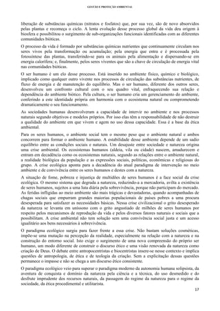 GESTÃO E PROTEÇÃO AMBIENTAL

 

liberação de substâncias químicas (nitratos e fosfatos) que, por sua vez, são de novo absorvidos
pelas plantas e recomeça o ciclo. A lenta evolução desse processo global da vida deu origem à
biosfera e possibilitou o surgimento de sub-organizações funcionais identificadas com as diferentes
comunidades bióticas.
O processo da vida é formado por substâncias químicas nutrientes que continuamente circulam nos
seres vivos pela transformação ou acumulação; pela energia que entra e é processada pela
fotossíntese das plantas, transferindo-se para os animais pela alimentação e dispersando-se em
energia calorífera; e, finalmente, pelos seres viventes que são a chave de circulação de energia vital
nas comunidades bióticas.
O ser humano é um elo desse processo. Está inserido no ambiente físico, químico e biológico,
implicado como qualquer outro vivente nos processos de circulação das substâncias nutrientes, de
fluxo de energia e de manutenção do equilíbrio. Mas o ser humano, diferente dos outros seres,
desenvolveu um confronto cultural com o seu quadro vital, enfraquecendo sua relação e
dependência do ambiente biótico. Pela cultura, o ser humano cria um gerenciamento do ambiente,
conferindo a este identidade própria em harmonia com o ecosistema natural ou comprometendo
dramaticamente o seu funcionamento.
As sociedades humanas desenvolveram a capacidade de intervir no ambiente e nos processos
naturais segundo objetivos e modelos próprios. Por isso elas têm a responsabilidade de não destruir
a qualidade do ambiente em que vivem e agem no uso dessa capacidade. Essa é a base da ética
ambiental.
Para os seres humanos, o ambiente social tem o mesmo peso que o ambiente natural e ambos
concorrem para formar o ambiente humano. A estabilidade desse ambiente depende de um sadio
equilíbrio entre as condições sociais e naturais. Um desajuste entre sociedade e natureza origina
uma crise ambiental. Os ecosistemas humanos (aldeia, vila ou cidade) nascem, amadurecem e
entram em decadência como os ecosistemas naturais, segundo as relações entre o ambiente natural,
a realidade biológica da população e as expressões sociais, políticas, econômicas e religiosas do
grupo. A crise ecológica aponta para a decadência do atual paradigma de intervenção no meio
ambiente e de convivência entre os seres humanos e destes com a natureza.
A situação de fome, pobreza e injustiça de multidões de seres humanos é a face social da crise
ecológica. O mesmo sistema que degrada a natureza, reduzindo-a a mercadoria, avilta a existência
de seres humanos, sujeitos a uma luta diária pela sobrevivência, porque não participam do mercado.
As feridas infligidas ao meio ambiente são mais trágicas e devastadoras, quando acompanhadas de
chagas sociais que empurram grandes maiorias populacionais de países pobres a uma procura
desesperada para satisfazer as necessidades básicas. Nessa crise civilizacional o grito desesperado
da natureza se levanta em uníssono com o grito angustiado de milhões de seres humanos por
respeito pelos mecanismos de reprodução da vida e pelos diversos fatores naturais e sociais que a
possibilitam. A crise ambiental não tem solução sem uma convivência social justa e um acesso
igualitário aos bens necessários à sobrevivência.
O paradigma ecológico surgiu para fazer frente a essa crise. Não bastam soluções cosméticas,
impõe-se uma mutação na percepção da realidade, especialmente na relação com a natureza e na
construção do entorno social. Isto exige o surgimento de uma nova compreensão do próprio ser
humano, um modo diferente de construir o discurso ético e uma visão renovada da natureza como
criação de Deus. O debate entre antropocentristas e biocentristas insere-se nesse contexto e implica
questões de antropologia, de ética e de teologia da criação. Sem a explicitação dessas questões
permanece o impasse e não se chega a um discurso ético consistente.
O paradigma ecológico veio para superar o paradigma moderno da autonomia humana solipsista, da
aventura de conquista e domínio da natureza pela ciência e a técnica, do uso desmedido e do
desfrute imprudente dos recursos naturais, da passagem do regime da natureza para o regime da
sociedade, da ética procedimental e utilitarista.
17 
 

 