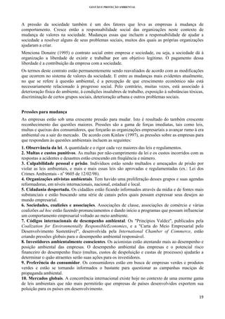GESTÃO E PROTEÇÃO AMBIENTAL

 

A pressão da sociedade também é um dos fatores que leva as empresas à mudança de
comportamento. Cresce então a responsabilidade social das organizações neste contexto de
mudança de valores na sociedade. Mudanças essas que incluem a responsabilidade de ajudar a
sociedade a resolver alguns de seus problemas sociais, muitos dos quais as próprias organizações
ajudaram a criar.
Menciona Donaire (1995) o contrato social entre empresa e sociedade, ou seja, a sociedade dá à
organização a liberdade de existir e trabalhar por um objetivo legítimo. O pagamento dessa
liberdade é a contribuição da empresa com a sociedade.
Os termos deste contrato estão permanentemente sendo reavaliados de acordo com as modificações
que ocorrem no sistema de valores da sociedade. E entre as mudanças mais evidentes atualmente,
no que se refere à questão ambiental, é a percepção de que crescimento econômico não está
necessariamente relacionado à progresso social. Pelo contrário, muitas vezes, está associado à
deterioração física do ambiente, à condições insalubres de trabalho, exposição à substâncias tóxicas,
discriminação de certos grupos sociais, deterioração urbana e outros problemas sociais.
Pressões para mudança
As empresas estão sob uma crescente pressão para mudar. Isto é resultado do também crescente
reconhecimento das questões maiores. Pressões são a gama de forças imediatas, tais como leis,
multas e queixas dos consumidores, que forçarão as organizações empresariais a avançar rumo à era
ambiental ou a sair do mercado. De acordo com Kinlaw (1997), as pressões sobre as empresas para
que respondam às questões ambientais incluem as seguintes:
1. Observância da lei. A quantidade e o rigor cada vez maiores das leis e regulamentos.
2. Multas e custos punitivos. As multas por não-cumprimento da lei e os custos incorridos com as
respostas a acidentes e desastres estão crescendo em freqüência e número.
3. Culpabilidade pessoal e prisão. Indivíduos estão sendo multados e ameaçados de prisão por
violar as leis ambientais, e mais e mais essas leis são aprovadas e regulamentadas (ex.: Lei dos
Crimes Ambientais - no 9605 de 12/02/98).
4. Organizações ativistas ambientais. Tem havido uma proliferação desses grupos e suas agendas
reformadoras, em níveis internacionais, nacional, estadual e local.
5. Cidadania despertada. Os cidadãos estão ficando informados através da mídia e de fontes mais
substanciais e estão buscando uma série de canais pelos quais possam expressar seus desejos ao
mundo empresarial.
6. Sociedades, coalizões e associações. Associações de classe, associações de comércio e várias
coalizões ad hoc estão fazendo pronunciamentos e dando início a programas que possam influenciar
um comportamento empresarial voltado ao meio ambiente.
7. Códigos internacionais de desempenho ambiental. Os "Princípios Valdez", publicados pela
Coalization for Environmentally ResponsibleEconomies, e a "Carta do Meio Empresarial pelo
Desenvolvimento Sustentável", desenvolvida pela International Chamber of Commerce, estão
criando pressões globais para o desempenho ambiental responsável.
8. Investidores ambientalmente conscientes. Os acionistas estão atentando mais ao desempenho e
posição ambiental das empresas. O desempenho ambiental das empresas e o potencial risco
financeiro do desempenho fraco (multas, custos de despoluição e custas de processos) ajudarão a
determinar o quão atraentes serão suas ações para os investidores.
9. Preferência do consumidor. Os consumidores estão em busca de empresas verdes e produtos
verdes e estão se tornando informados o bastante para questionar as campanhas maciças de
propaganda ambiental.
10. Mercados globais. A concorrência internacional existe hoje no contexto de uma enorme gama
de leis ambientais que não mais permitirão que empresas de países desenvolvidos exportem sua
poluição para os países em desenvolvimento.
19 
 

 