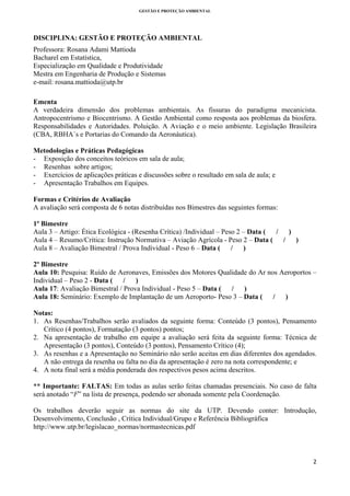 GESTÃO E PROTEÇÃO AMBIENTAL

 

DISCIPLINA: GESTÃO E PROTEÇÃO AMBIENTAL
Professora: Rosana Adami Mattioda
Bacharel em Estatística,
Especialização em Qualidade e Produtividade
Mestra em Engenharia de Produção e Sistemas
e-mail: rosana.mattioda@utp.br
Ementa
A verdadeira dimensão dos problemas ambientais. As fissuras do paradigma mecanicista.
Antropocentrismo e Biocentrismo. A Gestão Ambiental como resposta aos problemas da biosfera.
Responsabilidades e Autoridades. Poluição. A Aviação e o meio ambiente. Legislação Brasileira
(CBA, RBHA´s e Portarias do Comando da Aeronáutica).
Metodologias e Práticas Pedagógicas
- Exposição dos conceitos teóricos em sala de aula;
- Resenhas sobre artigos;
- Exercícios de aplicações práticas e discussões sobre o resultado em sala de aula; e
- Apresentação Trabalhos em Equipes.
Formas e Critérios de Avaliação
A avaliação será composta de 6 notas distribuídas nos Bimestres das seguintes formas:
1º Bimestre
Aula 3 – Artigo: Ética Ecológica - (Resenha Crítica) /Individual – Peso 2 – Data (
/
)
Aula 4 – Resumo/Crítica: Instrução Normativa – Aviação Agrícola - Peso 2 – Data (
/
)
Aula 8 – Avaliação Bimestral / Prova Individual - Peso 6 – Data ( / )
2º Bimestre
Aula 10: Pesquisa: Ruído de Aeronaves, Emissões dos Motores Qualidade do Ar nos Aeroportos –
Individual – Peso 2 - Data (
/
)
Aula 17: Avaliação Bimestral / Prova Individual - Peso 5 – Data ( / )
Aula 18: Seminário: Exemplo de Implantação de um Aeroporto- Peso 3 – Data ( / )
Notas:
1. As Resenhas/Trabalhos serão avaliados da seguinte forma: Conteúdo (3 pontos), Pensamento
Crítico (4 pontos), Formatação (3 pontos) pontos;
2. Na apresentação de trabalho em equipe a avaliação será feita da seguinte forma: Técnica de
Apresentação (3 pontos), Conteúdo (3 pontos), Pensamento Crítico (4);
3. As resenhas e a Apresentação no Seminário não serão aceitas em dias diferentes dos agendados.
A não entrega da resenha ou falta no dia da apresentação é zero na nota correspondente; e
4. A nota final será a média ponderada dos respectivos pesos acima descritos.
** Importante: FALTAS: Em todas as aulas serão feitas chamadas presenciais. No caso de falta
será anotado “F” na lista de presença, podendo ser abonada somente pela Coordenação.
Os trabalhos deverão seguir as normas do site da UTP. Devendo conter: Introdução,
Desenvolvimento, Conclusão , Crítica Individual/Grupo e Referência Bibliográfica
http://www.utp.br/legislacao_normas/normastecnicas.pdf 

2 
 

 