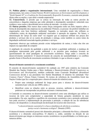 GESTÃO E PROTEÇÃO AMBIENTAL

 

11. Política global e organizações internacionais. Uma variedade de organizações e fóruns
internacionais, tais como a United Nations World Commission on Environment and Development, o
"Earth Summit 92" e a Coalition for Environmentally Resposible Economies, exercem uma pressão
direta sobre as nações, o que afeta o mundo empresarial.
12. Concorrência. A pressão que se coloca na interseção de todas as outras provém da
concorrência e daquelas empresas que estão adotando o desempenho sustentável, reduzindo seus
resíduos e seus custos e descobrindo novos nichos de mercado - os nichos verdes.
13. Outras pressões. Pelo menos duas outras forças emergentes terão um forte impacto sobre a
forma de desempenho das empresas na era ambiental. Primeiro, as pessoas vão preferir trabalhar em
organizações com bom histórico ambiental. Segundo, os mercados atuais não refletem os
verdadeiros custos da degradação ambiental associados à operação da empresa. No futuro, a
determinação do "preço de custo total" vai requerer que as empresas reflitam nos preços dos
produtos e serviços não só os custos de produção e entrega, como também os custos totais da
degradação ambiental associada àqueles produtos e serviços.
Importante observar que nenhuma pressão existe independente de outras, e todas elas têm um
impacto na capacidade de competir
A ampliação do conceito da qualidade a ponto de incluir a qualidade ambiental, a mudança de
paradigma representada pela gestão ambiental e as pressões para mudança levaram ao
questionamento do atual paradigma de crescimento econômico. Surge então o conceito de
desenvolvimento sustentável. O desenvolvimento do conceito de sustentabilidade e os conflitos
gerados frente à filosofia de crescimento econômico ilimitado é o que se discute a seguir.
Desenvolvimento sustentável e crescimento econômico
O conceito de desenvolvimento sustentável foi cunhado em 1987 pelo relatório da Comissão
Mundial das Nações Unidas para o Meio Ambiente e Desenvolvimento (World Commission on
Environment and Development), também conhecida como Comissão Brudtland (Brundtland
Commission) devido à sua presidente Gro Harlen Brundtland. O relatório foi entitulado "Our
Common Future" (Nosso Futuro Comum). Os termos de referência da Assembléia Geral das
Nações Unidas (que fez a requisição para o desenvolvimento do relatório) eram:
•

Propor uma estratégia ambiental de longo prazo para o alcance do desenvolvimento
sustentável por volta do ano 2000 e além; e

•

Identificar como as relações entre as pessoas, recursos, ambiente e desenvolvimento
poderiam ser incorporadas em políticas nacionais e internacionais.

A Comissão se concentrou no desenvolvimento sustentável como uma abordagem que utiliza os
recursos da terra sem comprometer a capacidade de futuras gerações atenderem às suas
necessidades. Ou seja, significa o equilíbrio do crescimento econômico com a proteção ambiental.
Isso pode envolver a implementação da prevenção à poluição, a redução do uso de substâncias
tóxicas e do desperdício e a desaceleração da destruição de recursos não renováveis.
"o desenvolvimento sustentável é a busca simultânea de eficiência econômica,
justiça social e harmonia ecológica". Donaire (1995)
O desenvolvimento sustentável possui três dimensões principais: a dimensão bio-física, a dimensão
econômica e a dimensão sócio-política. O objetivo é, então, caminhar na direção de um
desenvolvimento que integra os interesses sociais, econômicos e as possibilidades e os limites que a
natureza define.

20 
 

 