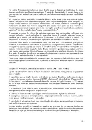 GESTÃO E PROTEÇÃO AMBIENTAL

 

No cenário de mercantilismo global, o maior desafio reside na fraqueza e instabilidade dos atuais
sistemas econômicos e políticos internacionais. A reação é a fragmentação. O mundo divide-se em
blocos comerciais regionais e é caracterizado pelo comércio entre partes divergentes e instabilidade
financeira.
No cenário do mundo sustentável, o desafio primário acaba sendo como lidar com problemas
comuns, em especial com problemas ecológicos como o aquecimento global. Aqui, a resposta é a
coesão e uma ampliação dos sistemas internacionais. No mundo sustentável visualizado pelos
planejadores da Shell, "os políticos competem para serem vistos como os mais ‘verdes’" e
"investimentos ambientais inspiram a invenção e inovação, levando a novas atividades econômicas
lucrativas". Um dos resultados é um "sistema econômico flexível".
A mudança na escala de valores da sociedade, decorrente das preocupações ecológicas, vem
trazendo profundas e complexas implicações para todo o sistema de produção, sobretudo quando se
considera que a mesma está inserida dentro de um contexto de globalização da economia. Em
função disto, as mudanças em um dado país repercutem nos demais de modo rápido e intenso.
Percebe-se então porque os consumidores estão, cada vez mais, valorizando os princípios de
cidadania, exercitando suas capacidades de organização e compreendendo melhor a importância e
conseqüências de suas decisões de compra. A sociedade como um todo tende a compreender cada
indústria como um sistema integrado, dentro de uma perspectiva que transcende produtos, serviços
e até mesmo a propaganda. Isto significa que está ocorrendo uma ampliação de pontos de vista ou
de critérios de escolha, fazendo com que as decisões de compra tornem-se mais complexas do que
uma simples e tradicional análise de custo-benefício.
Desta forma, o desempenho industrial passa agora a ter um significado ainda mais importante. Não
basta somente produzir com qualidade, o conceito de Qualidade Ambiental torna-se igualmente
relevante.
Solução dos Problemas Ambientais do Início do Século XXI – Visão Jurídica
Devem ser solucionados através de novos mecanismos tanto sociais como jurídicos. O que se tem
feito a respeito:
1. a proibição pura e simples dos atos e atividades que trazem degradação ambiental, através de
expedição de normas jurídicas rigorosas (IBAMA relacionou 67 leis ordinárias, 27 decretos-leis,
325 decretos, 61 resoluções expedidas pelo Conselho Nacional do Meio Ambiente – CONAMA e
481 portarias e instruções normativas emitidas pelos diversos órgãos federais que atuam no campo
ambiental.
2. o controle de quem procede contra a preservação do meio ambiente e dos recursos naturais,
principalmente através da aplicação de penalidades;
3. a adoção de contra-medidas técnicas para impedir ou restaurar a degradação ambiental;
4. a adoção de técnicas de prevenção contra a degradação ambiental, como por exemplo, definir
como, quando e onde praticar atos e atividades;
5. a produção de alternativas locais para a substituição das práticas que possam trazer prejuízos ao
meio ambiente e aos recursos naturais.
Normas jurídicas coercitivas, imperativas, taxativas ou cogentes são normas que impõem ou
proíbem de maneira categórica, enquanto que as normas jurídicas rígidas são aquelas absolutamente
inflexíveis, ou seja, que não podem dar margem a qualquer interpretação extensiva. Exemplos:

22 
 

 