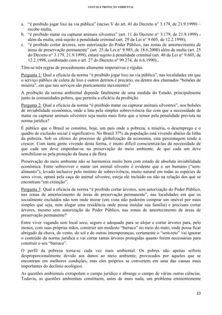 GESTÃO E PROTEÇÃO AMBIENTAL

 

a. “é proibido jogar lixo na via pública” (inciso V do art. 41 do Decreto n° 3.179, de 21.9.1999) –
recebe multa,
b. “é proibido matar ou capturar animais silvestres” (art. 11 do Decreto n° 3.179, de 21.9.1999) além da multa, está sujeito à penalidade criminal (art. 29 da Lei n° 9.605, de 12.2.1998);
c. “é proibido cortar árvores, sem autorização do Poder Público, nas zonas de amortecimento de
áreas de preservação permanente” (art. 25 da Lei n° 9.985, de 18.6.2000) além da multa (art. 25
do Decreto n° 3.179, 21.9.1999), estará sujeito à penalidade criminal (art. 40 da Lei n° 9.605, de
12.2.1998, combinado com o art. 27 do Decreto nº 99.274, de 6.6.1990).,
Têm-se três regras de procedimento altamente imperativas e rígidas.
Pergunta 1: Qual a eficácia da norma “é proibido jogar lixo na via pública”, nas localidades em que
o serviço público de coleta de lixo e outros detritos é precário, ou dentro dos chamados “bolsões de
miséria”, em que tais serviços são praticamente inexistentes?
A proibição da norma ambiental depende fatalmente de uma medida do Estado, principalmente
junto às comunidades pobres, que permita a eficácia da proibição.
Pergunta 2: Qual a eficácia da norma “é proibido matar ou capturar animais silvestres”, nos bolsões
de inviabilidade econômica, onde a luta pela simples sobrevivência faz com que a necessidade de
matar ou capturar animais silvestres seja muito mais forte que o temor pela penalidade prevista na
norma jurídica?
É público que o Brasil se constitui, hoje, um país onde a pobreza, a miséria, o desemprego e o
quadro de exclusão social é significativo. No Brasil 37% da população está vivendo abaixo da linha
da pobreza. Sob os efeitos do processo de globalização da economia, esta percentagem tende a
crescer. Com tanta gente vivendo desta forma, é muito difícil conscientizá-las da necessidade de
que cada um deve empenhar-se na preservação do meio ambiente, de que cada um deve
sensibilizar-se pela proteção da fauna e da flora.
Preservação do meio ambiente não se harmoniza muito bem com estado de absoluta inviabilidade
econômica. Entre sobreviver e matar um animal silvestre é evidente que o ser humano (“semalimento”), levado inclusive pelo instinto de sobrevivência, muito natural em todas as espécies de
seres vivos, optará pela caça do animal silvestre, esteja ele incluído ou não na relação dos que se
encontram “em extinção”.
Pergunta 3: Qual a eficácia da norma “é proibido cortar árvores, sem autorização do Poder Público,
nas zonas de amortecimento de áreas de preservação permanente”, nas localidades em que os
socialmente excluídos não tem onde morar (em vista não poderem comprar um imóvel por mais
simples que seja, nem alugar uma residência onde possa instalar sua família) e precisam cortar
árvores, mesmo sem autorização do Poder Público, nas zonas de amortecimento de áreas de
preservação permanente?
Entre viver vagando sem local seco, seguro e adequado para se alojar e cortar árvores para, pelo
menos, com suas próprias mãos, construir um modesto “barraco” no meio do mato, onde possa ficar
abrigado da chuva, do vento, do sol e de outras intemperanças, certamente o “sem-teto” vai ignorar
o conteúdo da norma jurídica e vai cortar tantas árvores protegidas quanto forem necessárias para
construir o seu “barraco”.
O perfil da pobreza torna-se cada vez mais ambiental. Os pobres não apenas sofrem
desproporcionalmente devido aos danos ao meio ambiente, provocados por aqueles que se
encontram em melhores condições, mas eles próprios se convertem em uma das causas mais
importantes do declínio ecológico.
As questões ambientais extrapolam o campo jurídico e abrange o campo de várias outras ciências.
Todavia, as questões ambientais constituem, antes de mais nada, um problema eminentemente
23 
 

 