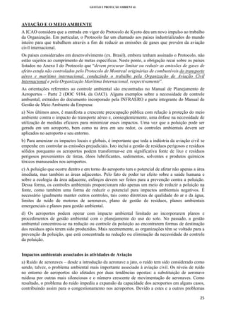 GESTÃO E PROTEÇÃO AMBIENTAL

 

AVIAÇÃO E O MEIO AMBIENTE
A ICAO considera que a entrada em vigor do Protocolo de Kyoto deu um novo impulso ao trabalho
da Organização. Em particular, o Protocolo faz um chamado aos países industrializados do mundo
inteiro para que trabalhem através a fim de reduzir as emissões de gases que provém da aviação
civil internacional.
Os países considerados em desenvolvimento (ex. Brasil), embora tenham assinado o Protocolo, não
estão sujeitos ao cumprimento de metas específicas. Neste ponto, a obrigação recai sobre os países
listados no Anexo I do Protocolo que “devem procurar limitar ou reduzir as emissões de gases de
efeito estufa não controlados pelo Protocolo de Montreal originárias de combustíveis do transporte
aéreo e marítimo internacional, conduzindo o trabalho pela Organização de Aviação Civil
Internacional e pela Organização Marítima Internacional, respectivamente”.
As orientações referentes ao controle ambiental são encontradas no Manual de Planejamento de
Aeroportos – Parte 2 (DOC 9184, da OACI). Alguns exemplos sobre a necessidade de controle
ambiental, extraídos do documento incorporado pela INFRAERO e parte integrante do Manual de
Gestão de Meio Ambiente da Empresa:
a) Nos últimos anos, é manifesta a crescente preocupação pública com relação à proteção do meio
ambiente contra o impacto do transporte aéreo e, conseqüentemente, uma ênfase na necessidade de
utilização de medidas eficazes para minimizar esses impactos. Uma vez que a poluição pode ser
gerada em um aeroporto, bem como na área em seu redor, os controles ambientais devem ser
aplicados no aeroporto e seu entorno.
b) Para amenizar os impactos locais e globais, é importante que toda a indústria da aviação civil se
empenhe em controlar as emissões prejudiciais. Isto inclui a gestão de resíduos perigosos e resíduos
sólidos porquanto os aeroportos podem transformar-se em significativa fonte de lixo e resíduos
perigosos provenientes de tintas, óleos lubrificantes, sedimentos, solventes e produtos químicos
tóxicos manuseados nos aeroportos.
c) A poluição que ocorre dentro e em torno do aeroporto tem o potencial de afetar não apenas a área
imediata, mas também as áreas adjacentes. Pelo fato de poder ter efeito sobre a saúde humana e
sobre a ecologia da área adjacente, esforços devem ser feitos para a prevenção contra a poluição.
Dessa forma, os controles ambientais proporcionam não apenas um meio de reduzir a poluição na
fonte, como também uma forma de reduzir o potencial para impactos ambientais negativos. É
necessário igualmente manter outros controles, tais como diretrizes de qualidade do ar e da água,
limites de ruído de motores de aeronaves, plano de gestão de resíduos, planos ambientais
emergenciais e planos para gestão ambiental.
d) Os aeroportos podem operar com impacto ambiental limitado ao incorporarem planos e
procedimentos de gestão ambiental com o planejamento do uso do solo. No passado, a gestão
ambiental concentrou-se na redução ou controle da poluição ao encontrarem formas de destinação
dos resíduos após terem sido produzidos. Mais recentemente, as organizações têm se voltado para a
prevenção da poluição, que está concentrada na redução ou eliminação da necessidade do controle
da poluição.
Impactos ambientais associados às atividades de Aviação
a) Ruído de aeronaves – desde a introdução da aeronave a jato, o ruído tem sido considerado como
sendo, talvez, o problema ambiental mais importante associado à aviação civil. Os níveis de ruído
no entorno de aeroportos são afetados por duas tendências opostas: a substituição de aeronave
ruidosa por outras mais silenciosas e o número crescente de movimentação de aeronaves. Como
resultado, o problema do ruído impediu a expansão da capacidade dos aeroportos em alguns casos,
contribuindo assim para o congestionamento nos aeroportos. Devido a estes e a outros problemas
25 
 

 