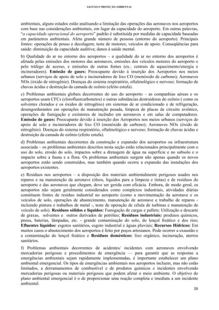 GESTÃO E PROTEÇÃO AMBIENTAL

 

ambientais, alguns estados estão analisando a limitação das operações das aeronaves nos aeroportos
com base nas considerações ambientais, em lugar da capacidade do aeroporto. Em outras palavras,
“a capacidade operacional do aeroporto” padrão é substituída por medidas de capacidade baseadas
em parâmetros ambientais. Afeta grande número de pessoas (entorno do aeroporto). Principais
fontes: operações de pouso e decolagem; teste de motores; veículos de apoio. Conseqüências para
saúde: diminuição da capacidade auditiva; danos à saúde mental.
b) Qualidade do ar no entorno dos aeroportos – a qualidade do ar no entorno dos aeroportos é
afetada pelas emissões dos motores das aeronaves, emissões dos veículos motores do aeroporto e
pelo tráfego de acesso, e emissões de outras fontes (ex.: centrais de aquecimento/energia e
incineradores). Emissão de gases: Preocupante devido à inserção dos Aeroportos nos meios
urbanos (serviços de apoio de solo e incineradores de lixo CO (monóxido de carbono); Aeronaves
NOx (óxido de nitrogênio). Doenças do sistema respiratório, oftalmológico e nervoso; formação de
chuvas ácidas e destruição da camada de ozônio (efeito estufa).
c) Problemas ambientais globais decorrentes do uso do aeroporto – as companhias aéreas e os
aeroportos usam CFCs (clorofluorcarbonetos) e outras substâncias destruidoras do ozônio ( como os
solventes clorados e os óxidos de nitrogênio) em sistemas de ar condicionado e de refrigeração,
desengordurantes em operações de manutenção pesada, limpeza de placas de circuito aviônico,
operações de fumigação e extintores de incêndio em aeronaves e em salas de computadores.
Emissão de gases: Preocupante devido à inserção dos Aeroportos nos meios urbanos (serviços de
apoio de solo e incineradores de lixo CO (monóxido de carbono); Aeronaves NOx (óxido de
nitrogênio). Doenças do sistema respiratório, oftalmológico e nervoso; formação de chuvas ácidas e
destruição da camada de ozônio (efeito estufa).
d) Problemas ambientais decorrentes da construção e expansão dos aeroportos ou infraestrutura
associada – os problemas ambientais descritos nesta seção estão relacionados principalmente com o
uso do solo, erosão do solo, impactos sobre a drenagem de água na superfície e no subsolo e o
impacto sobre a fauna e a flora. Os problemas ambientais surgem não apenas quando os novos
aeroportos estão sendo construídos, mas também quando ocorre a expansão das instalações dos
aeroportos existentes.
e) Resíduos nos aeroportos – a disposição dos materiais ambientalmente perigosos usados nos
reparos e na manutenção da aeronave (óleos, líquidos para a limpeza e tintas) e de resíduos do
aeroporto e das aeronaves que chegam, deve ser gerida com eficácia. Embora, de modo geral, os
aeroportos não sejam geralmente considerados como complexos industriais, atividades diárias
constituem fontes de resíduo industrial no aeroporto (como a movimentação da aeronave e os
veículos de solo, operações de abastecimento, manutenção de aeronave e trabalho de reparos incluindo pintura e trabalhos de metal -, teste de operação de célula de turbinas e manutenção de
veículo de solo). Resíduos sólidos e líquidos: Fumigação de cargas e pallets; Utilização e descarte
de graxas, solventes e outros derivados de petróleo; Resíduos industriais: produtos químicos,
pneus, baterias, lâmpadas, etc. - grande contaminação do solo, do lençol freático e dos rios;
Efluentes líquidos: esgotos sanitários, esgoto industrial e águas pluviais; Recursos Hídricos: Em
muitos casos o abastecimento dos aeroportos é feito por poços artesianos. Pode ocorrer a exaustão e
a contaminação do lençol freático e Resíduos domésticos: lixo orgânico, incineração, aterros
sanitários.
f) Problemas ambientais decorrentes de acidentes/ incidentes com aeronaves envolvendo
mercadorias perigosas e procedimentos de emergência — para garantir que as respostas a
emergências ambientais sejam rapidamente implementadas, é importante estabelecer um plano
ambiental emergencial. Os tipos de emergências ambientais nos aeroportos incluem, mas não estão
limitados, a derramamentos de combustível e de produtos químicos e incidentes envolvendo
mercadorias perigosas ou materiais perigosos que podem afetar o meio ambiente. O objetivo do
plano ambiental emergencial é o de proporcionar uma reação completa e imediata a um incidente
ambiental.
26 
 

 