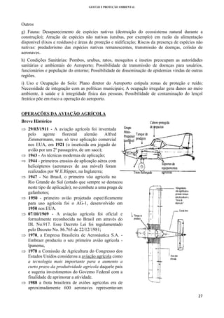 GESTÃO E PROTEÇÃO AMBIENTAL

 

Outros
g) Fauna: Desaparecimento de espécies nativas (destruição do ecossistema natural durante a
construção); Atração de espécies não nativas (urubus, por exemplo) em razão da alimentação
disponível (lixos e resíduos) e áreas de proteção e nidificação; Riscos da presença de espécies não
nativas: predadorismo das espécies nativas remanescentes, transmissão de doenças, colisão de
aeronaves.
h) Condições Sanitárias: Pombos, urubus, ratos, mosquitos e insetos preocupam as autoridades
sanitárias e ambientais do Aeroporto; Possibilidade de transmissão de doenças para usuários,
funcionários e população do entorno; Possibilidade de disseminação de epidemias vindas de outras
regiões.
i) Uso e Ocupação do Solo: Plano diretor do Aeroporto estipula zonas de proteção e ruído;
Necessidade de integração com as políticas municipais; A ocupação irregular gera danos ao meio
ambiente, à saúde e à integridade física das pessoas; Possibilidade de contaminação do lençol
freático põe em risco a operação do aeroporto.
OPERAÇÕES DA AVIAÇÃO AGRÍCOLA
Breve Histórico
⇒ 29/03/1911 - A aviação agrícola foi inventada
pelo
agente
florestal
alemão
Alfred
Zimmermann, mas só teve aplicação comercial
nos EUA, em 1921 (o inseticida era jogado do
avião por um 2º passageiro, de um saco);
⇒ 1943 - As técnicas modernas de aplicação;
⇒ 1944 - primeiros ensaios de aplicação aérea com
helicópteros (aeronaves de asa móvel) foram
realizados por W.E.Ripper, na Inglaterra;
⇒ 1947 - No Brasil, o primeiro vôo agrícola no
Rio Grande do Sul (estado que sempre se destacou
neste tipo de aplicação), no combate a uma praga de
gafanhotos;
⇒ 1950 - primeiro avião projetado especificamente
para uso agrícola foi o AG-1, desenvolvido em
1950 nos EUA.
⇒ 07/10/1969 - A aviação agrícola foi oficial e
formalmente reconhecida no Brasil em através do
DL No.917. Esse Decreto Lei foi regulamentado
pelo Decreto No. 86.765 de 22/12/1981;
⇒ 1970, a Empresa Brasileira de Aeronáutica S.A. Embraer produziu o seu primeiro avião agrícola Ipanema,
⇒ 1978 a Comissão de Agricultura do Congresso dos
Estados Unidos considerou a aviação agrícola como
a tecnologia mais importante para o aumento a
curto prazo da produtividade agrícola daquele país
e sugeriu investimentos do Governo Federal com a
finalidade de aprimorar a atividade.
⇒ 1988 a frota brasileira de aviões agrícolas era de
aproximadamente 600 aeronaves representavam
27 
 

 