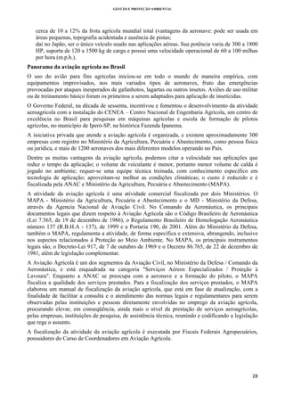 GESTÃO E PROTEÇÃO AMBIENTAL

 

cerca de 10 a 12% da frota agrícola mundial total (vantagens da aeronave: pode ser usada em
áreas pequenas, topografia acidentada e ausência de pistas;
daí no Japão, ser o único veículo usado nas aplicações aéreas. Sua potência varia de 300 a 1800
HP, suporta de 120 a 1500 kg de carga e possui uma velocidade operacional de 60 a 100 milhas
por hora (m.p.h.).
Panorama da aviação agrícola no Brasil
O uso do avião para fins agrícolas iniciou-se em todo o mundo de maneira empírica, com
equipamentos improvisados, nos mais variados tipos de aeronaves, fruto das emergências
provocadas por ataques inesperados de gafanhotos, lagartas ou outros insetos. Aviões de uso militar
ou de treinamento básico foram os primeiros a serem adaptados para aplicação de inseticidas.
O Governo Federal, na década de sessenta, incentivou e fomentou o desenvolvimento da atividade
aeroagricola com a instalação do CENEA – Centro Nacional de Engenharia Agrícola, um centro de
excelência no Brasil para pesquisas em máquinas agrícolas e escola de formação de pilotos
agrícolas, no município de Iperó-SP, na histórica Fazenda Ipanema.
A iniciativa privada que atende a aviação agrícola é organizada, e existem aproximadamente 300
empresas com registro no Ministério da Agricultura, Pecuária e Abastecimento, como pessoa física
ou jurídica, e mais de 1200 aeronaves dos mais diferentes modelos operando no País.
Dentre as muitas vantagens da aviação agrícola, podemos citar a velocidade nas aplicações que
reduz o tempo da aplicação; o volume de veiculante é menor, portanto menor volume de calda é
jogado no ambiente; requer-se uma equipe técnica treinada, com conhecimento especifico em
tecnologia de aplicação; aproveitam-se melhor as condições climáticas; o custo é reduzido e é
fiscalizada pela ANAC e Ministério da Agricultura, Pecuária e Abastecimento (MAPA).
A atividade da aviação agrícola é uma atividade comercial fiscalizada por dois Ministérios. O
MAPA - Ministério da Agricultura, Pecuária e Abastecimento e o MD - Ministério da Defesa,
através da Agencia Nacional de Aviação Civil. No Comando da Aeronáutica, os principais
documentos legais que dizem respeito à Aviação Agrícola são o Código Brasileiro de Aeronáutica
(Lei 7.565, de 19 de dezembro de 1986), o Regulamento Brasileiro de Homologação Aeronáutica
número 137 (R.B.H.A - 137), de 1999 e a Portaria 190, de 2001. Além do Ministério da Defesa,
também o MAPA, regulamenta a atividade, de forma específica e extensiva, abrangendo, inclusive
nos aspectos relacionados à Proteção ao Meio Ambiente. No MAPA, os principais instrumentos
legais são, o Decreto-Lei 917, de 7 de outubro de 1969 e o Decreto 86.765, de 22 de dezembro de
1981, além de legislação complementar.
A Aviação Agrícola é um dos segmentos da Aviação Civil, no Ministério da Defesa / Comando da
Aeronáutica, e está enquadrada na categoria "Serviços Aéreos Especializados / Proteção à
Lavoura". Enquanto a ANAC se preocupa com a aeronave e a formação do piloto, o MAPA
fiscaliza a qualidade dos serviços prestados. Para a fiscalização dos serviços prestados, o MAPA
elaborou um manual de fiscalização da aviação agrícola, que está em fase de atualização, com a
finalidade de facilitar a consulta e o atendimento das normas legais e regulamentares para serem
observadas pelas instituições e pessoas diretamente envolvidas no emprego da aviação agrícola,
procurando elevar, em conseqüência, ainda mais o nível da prestação de serviços aeroagrícolas,
pelas empresas, instituições de pesquisa, de assistência técnica, reunindo e codificando a legislação
que rege o assunto.
A fiscalização da atividade da aviação agrícola é executada por Fiscais Federais Agropecuários,
possuidores do Curso de Coordenadores em Aviação Agrícola.

28 
 

 
