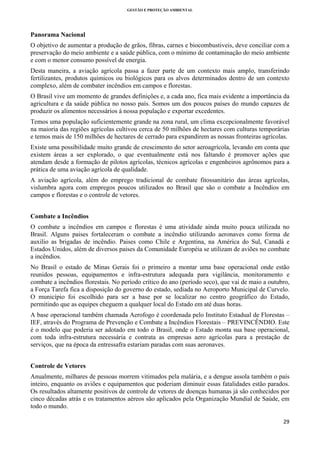GESTÃO E PROTEÇÃO AMBIENTAL

 

Panorama Nacional
O objetivo de aumentar a produção de grãos, fibras, carnes e biocombustiveis, deve conciliar com a
preservação do meio ambiente e a saúde pública, com o mínimo de contaminação do meio ambiente
e com o menor consumo possível de energia.
Desta maneira, a aviação agrícola passa a fazer parte de um contexto mais amplo, transferindo
fertilizantes, produtos químicos ou biológicos para os alvos determinados dentro de um contexto
complexo, além de combater incêndios em campos e florestas.
O Brasil vive um momento de grandes definições e, a cada ano, fica mais evidente a importância da
agricultura e da saúde pública no nosso país. Somos um dos poucos países do mundo capazes de
produzir os alimentos necessários á nossa população e exportar excedentes.
Temos uma população suficientemente grande na zona rural, um clima excepcionalmente favorável
na maioria das regiões agrícolas cultivou cerca de 50 milhões de hectares com culturas temporárias
e temos mais de 150 milhões de hectares de cerrado para expandirem as nossas fronteiras agrícolas.
Existe uma possibilidade muito grande de crescimento do setor aeroagrícola, levando em conta que
existem áreas a ser explorado, o que eventualmente está nos faltando é promover ações que
atendam desde a formação de pilotos agrícolas, técnicos agrícolas e engenheiros agrônomos para a
prática de uma aviação agrícola de qualidade.
A aviação agrícola, além do emprego tradicional de combate fitossanitário das áreas agrícolas,
vislumbra agora com empregos poucos utilizados no Brasil que são o combate a Incêndios em
campos e florestas e o controle de vetores.
Combate a Incêndios
O combate a incêndios em campos e florestas é uma atividade ainda muito pouca utilizada no
Brasil. Alguns paises fortaleceram o combate a incêndio utilizando aeronaves como forma de
auxilio as brigadas de incêndio. Paises como Chile e Argentina, na América do Sul, Canadá e
Estados Unidos, além de diversos paises da Comunidade Européia se utilizam de aviões no combate
a incêndios.
No Brasil o estado de Minas Gerais foi o primeiro a montar uma base operacional onde estão
reunidos pessoas, equipamentos e infra-estrutura adequada para vigilância, monitoramento e
combate a incêndios florestais. No período crítico do ano (período seco), que vai de maio a outubro,
a Força Tarefa fica a disposição do governo do estado, sediada no Aeroporto Municipal de Curvelo.
O município foi escolhido para ser a base por se localizar no centro geográfico do Estado,
permitindo que as equipes cheguem a qualquer local do Estado em até duas horas.
A base operacional também chamada Aerofogo é coordenada pelo Instituto Estadual de Florestas –
IEF, através do Programa de Prevenção e Combate a Incêndios Florestais – PREVINCÊNDIO. Este
é o modelo que poderia ser adotado em todo o Brasil, onde o Estado monta sua base operacional,
com toda infra-estrutura necessária e contrata as empresas aero agrícolas para a prestação de
serviços, que na época da entressafra estariam paradas com suas aeronaves.
Controle de Vetores
Anualmente, milhares de pessoas morrem vitimados pela malária, e a dengue assola também o país
inteiro, enquanto os aviões e equipamentos que poderiam diminuir essas fatalidades estão parados.
Os resultados altamente positivos de controle de vetores de doenças humanas já são conhecidos por
cinco décadas atrás e os tratamentos aéreos são aplicados pela Organização Mundial de Saúde, em
todo o mundo.
29 
 

 
