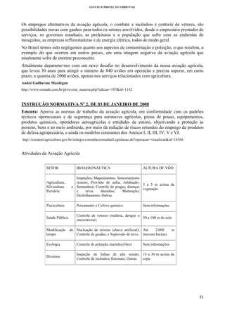 GESTÃO E PROTEÇÃO AMBIENTAL

 

Os empregos alternativos da aviação agrícola, o combate a incêndios e controle de vetores, são
possibilidades novas com ganhos para todos os setores envolvidos, desde o empresário prestador de
serviços, os governos estaduais, as prefeituras e a população que sofre com as endemias de
mosquitos, as empresas reflorestadoras e de energia elétrica, todos de modo geral.
No Brasil temos sido negligentes quanto aos aspectos de contaminação e poluição, o que resultou, a
exemplo do que ocorreu em outros países, em uma imagem negativa da aviação agrícola que
atualmente sofre de enorme preconceito.
Atualmente deparamo-nos com um novo desafio no desenvolvimento da nossa aviação agrícola,
que levou 30 anos para atingir o número de 840 aviões em operação e precisa superar, em curto
prazo, a quantia de 2000 aviões, apenas nos serviços relacionados com agricultura.
André Guilherme Mardegan
http://www.remade.com.br/pt/revista_materia.php?edicao=107&id=1142

INSTRUÇÃO NORMATIVA Nº 2, DE 03 DE JANEIRO DE 2008
Ementa: Aprova as normas de trabalho da aviação agrícola, em conformidade com os padrões
técnicos operacionais e de segurança para aeronaves agrícolas, pistas de pouso, equipamentos,
produtos químicos, operadores aeroagrícolas e entidades de ensino, objetivando a proteção às
pessoas, bens e ao meio ambiente, por meio da redução de riscos oriundos do emprego de produtos
de defesa agropecuária, e ainda os modelos constantes dos Anexos I, II, III, IV, V e VI.
http://extranet.agricultura.gov.br/sislegis-consulta/consultarLegislacao.do?operacao=visualizar&id=18366

Atividades da Aviação Agrícola
SETOR

Agricultura,
Silvicultura
Pecuária

BIOAERONÁUTICA

ALTURA DE VÔO

Inspeções; Mapeamentos; Sensoriamento
remoto; Previsão de safra; Adubação;
3 a 5 m acima da
e Semeadura; Controle de pragas, doenças
vegetação
e
ervas
daninhas;
Maturação;
Desfolhamento; Outras.

Piscicultura

Peixamento e Cultivo químico.

Saúde Pública

Controle de vetores (malária, dengue e
50 a 100 m do solo
oncocercose)

Modificação
tempo

Sem informações

do Nucleação de núvens (chuva artificial); Até
2.000
Controle de geadas; e Supressão de neve. (nuvens baixas)

m

Ecologia

Controle de poluição marinha (óleo)

Sem informações

Diversos

Inspeção de linhas de alta tensão; 15 a 30 m acima da
Controle de incêndios florestais; Outras
copa

31 
 

 