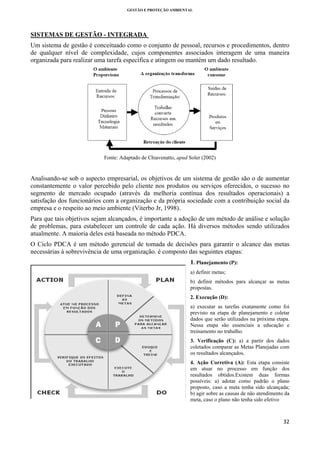 GESTÃO E PROTEÇÃO AMBIENTAL

 

SISTEMAS DE GESTÃO - INTEGRADA
Um sistema de gestão é conceituado como o conjunto de pessoal, recursos e procedimentos, dentro
de qualquer nível de complexidade, cujos componentes associados interagem de uma maneira
organizada para realizar uma tarefa específica e atingem ou mantém um dado resultado.

Fonte: Adaptado de Chiavenatto, apud Soler (2002)

Analisando-se sob o aspecto empresarial, os objetivos de um sistema de gestão são o de aumentar
constantemente o valor percebido pelo cliente nos produtos ou serviços oferecidos, o sucesso no
segmento de mercado ocupado (através da melhoria contínua dos resultados operacionais) a
satisfação dos funcionários com a organização e da própria sociedade com a contribuição social da
empresa e o respeito ao meio ambiente (Viterbo Jr, 1998).
Para que tais objetivos sejam alcançados, é importante a adoção de um método de análise e solução
de problemas, para estabelecer um controle de cada ação. Há diversos métodos sendo utilizados
atualmente. A maioria deles está baseada no método PDCA.
O Ciclo PDCA é um método gerencial de tomada de decisões para garantir o alcance das metas
necessárias à sobrevivência de uma organização. é composto das seguintes etapas:
1. Planejamento (P):
a) definir metas;
b) definir métodos para alcançar as metas
propostas.
2. Execução (D):
a) executar as tarefas exatamente como foi
previsto na etapa de planejamento e coletar
dados que serão utilizados na próxima etapa.
Nessa etapa são essenciais a educação e
treinamento no trabalho.
3. Verificação (C): a) a partir dos dados
coletados comparar as Metas Planejadas com
os resultados alcançados.
4. Ação Corretiva (A): Esta etapa consiste
em atuar no processo em função dos
resultados obtidos.Existem duas formas
possíveis: a) adotar como padrão o plano
proposto, caso a meta tenha sido alcançada;
b) agir sobre as causas de não atendimento da
meta, caso o plano não tenha sido efetivo

32 
 

 