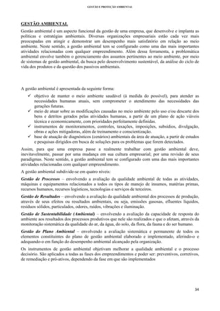 GESTÃO E PROTEÇÃO AMBIENTAL

 

GESTÃO AMBIENTAL
Gestão ambiental é um aspecto funcional da gestão de uma empresa, que desenvolve e implanta as
políticas e estratégias ambientais. Diversas organizações empresariais estão cada vez mais
preocupadas em atingir e demonstrar um desempenho mais satisfatório em relação ao meio
ambiente. Neste sentido, a gestão ambiental tem se configurado como uma das mais importantes
atividades relacionadas com qualquer empreendimento. Além dessa ferramenta, a problemática
ambiental envolve também o gerenciamento dos assuntos pertinentes ao meio ambiente, por meio
de sistemas de gestão ambiental, da busca pelo desenvolvimento sustentável, da análise do ciclo de
vida dos produtos e da questão dos passivos ambientais.

A gestão ambiental é apresentada da seguinte forma:
objetivo de manter o meio ambiente saudável (à medida do possível), para atender as
necessidades humanas atuais, sem comprometer o atendimento das necessidades das
gerações futuras.
meio de atuar sobre as modificações causadas no meio ambiente pelo uso e/ou descarte dos
bens e detritos gerados pelas atividades humanas, a partir de um plano de ação viáveis
técnica e economicamente, com prioridades perfeitamente definidas.
instrumentos de monitoramentos, controles, taxações, imposições, subsídios, divulgação,
obras e ações mitigadoras, além de treinamento e conscientização.
base de atuação de diagnósticos (cenários) ambientais da área de atuação, a partir de estudos
e pesquisas dirigidos em busca de soluções para os problemas que forem detectados.
Assim, para que uma empresa passe a realmente trabalhar com gestão ambiental deve,
inevitavelmente, passar por uma mudança em sua cultura empresarial; por uma revisão de seus
paradigmas. Neste sentido, a gestão ambiental tem se configurado com uma das mais importantes
atividades relacionadas com qualquer empreendimento.
A gestão ambiental subdivide-se em quatro níveis:
Gestão de Processos – envolvendo a avaliação da qualidade ambiental de todas as atividades,
máquinas e equipamentos relacionados a todos os tipos de manejo de insumos, matérias primas,
recursos humanos, recursos logísticos, tecnologias e serviços de terceiros.
Gestão de Resultados – envolvendo a avaliação da qualidade ambiental dos processos de produção,
através de seus efeitos ou resultados ambientais, ou seja, emissões gasosas, efluentes líquidos,
resíduos sólidos, particulados, odores, ruídos, vibrações e iluminação.
Gestão de Sustentabilidade (Ambiental) – envolvendo a avaliação da capacidade de resposta do
ambiente aos resultados dos processos produtivos que nele são realizados e que o afetam, através da
monitoração sistemática da qualidade do ar, da água, do solo, da flora, da fauna e do ser humano.
Gestão do Plano Ambiental – envolvendo a avaliação sistemática e permanente de todos os
elementos constituintes do plano de gestão ambiental elaborado e implementado, aferindo-o e
adequando-o em função do desempenho ambiental alcançado pela organização.
Os instrumentos de gestão ambiental objetivam melhorar a qualidade ambiental e o processo
decisório. São aplicados a todas as fases dos empreendimentos e poder ser: preventivos, corretivos,
de remediação e pró-ativos, dependendo da fase em que são implementados

34 
 

 