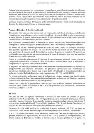 GESTÃO E PROTEÇÃO AMBIENTAL

 

Embora haja muitos pontos em comum entre esses esforços, a proliferação mundial de diferentes
normas relativas a sistemas de gestão ambiental, auditoria ambiental, rotulagem e outros processos
ambientais pode aumentar o custo das transações comerciais e complicar o comércio internacional.
Portanto, existe a necessidade de harmonizar essas atividades através do desenvolvimento de um
conjunto de normas globais para sistemas e ferramentas de gestão ambiental.
Com este objetivo, normas e diretrizes de gestão ambiental surgiram e foram sendo atualizadas no
decorrer dos últimos anos. É o que se observa a seguir.
Normas e Diretrizes de Gestão Ambiental
Transitando pela idéia de criar meios para um permanente controle da atividade, estabelecendo
procedimentos para ações preventivas ou de mitigação de risco na atividade produtiva, começaram
a surgir sistemas de gestão baseados em normas de procedimento gerencial para maior controle,
rastreabilidade e confiabilidade do processo e produto.
Sob a crescente pressão mundial, as indústrias do mundo inteiro foram buscar uma resposta que
tanto pudesse ser útil aos negócios quanto contribuísse para a melhoria do desempenho ambiental.
As normas BS EN ISO 9000 (originalmente BS 5750, no Reino Unido) são exemplos do esforço
para garantir a qualidade do produto. No caso de uma norma relacionada ao meio ambiente, esta
teria que tratar, de maneira geral, dos resíduos e insumos do processo produtivo. "O conceito de
certificação surge para atestar que uma organização é capaz de atender a uma série de requisitos
descritos em um padrão normativo.
Assim, a certificação pelas normas de sistemas de gerenciamento ambiental viriam a atestar a
competência ambiental da organização, além de espelhar a diminuição de riscos e acidentes e o
cumprimento da legislação relacionada à atividade.
A exigência de certificação ambiental tem se revelado um excelente instrumento de mudança de
comportamento das empresas brasileiras. As principais certificações que discriminam as
exportações brasileiras são o Ecotex para o setor têxtil, o Certificado de Origem para madeira ou
lenha, e o Ecolabel da União Européia e mais recentemente a BS 7750 e a ISO 14000.
As normas ambientais, acabam por tratar da utilização de recursos naturais, sua transformação,
registros e disposição final. As responsabilidades ultrapassam as fronteiras das fábricas e passam a
cuidar do meio ambiente em torno da atividade produtiva.
Assim, com o objetivo de proporcionar condições para uma atividade produtiva ambientalmente
saudável, foram criados inicialmente a BS 7750 e o Regulamento do Conselho das Comunidades
Européias (CEE) No. 1836/93.
BS 7750
Em abril de 1991, os ingleses formularam o rascunho de uma norma de sistemas de gestão
ambiental (SGA). Nesse período a BS 5750 (Qualidade) já estava firmemente estabelecida no meio
industrial e o desenvolvimento de um trabalho similar na área ambiental parecia uma idéia lógica. A
norma foi preparada pelo Comitê Técnico ESS 1 ligado ao BSI - British Standard Institution em
resposta ao crescente interesse sobre proteção e performance ambiental.
Em março de 1994 a BSI publicava a versão final da norma ambiental (BS 7750) que pode ser
considerada, como um dos documentos já consolidados para aplicação de SGA’s em empresas.
A BS 7750, como toda norma, é um documento técnico que fixa padrões reguladores visando
garantir determinadas especificações. No caso da BS 7750 o controle e acompanhamento, em
última análise, se destinam aos resíduos e poluição que o processo produtivo pode gerar. Tal
37 
 

 