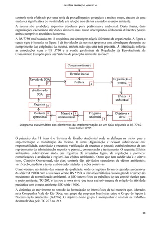 GESTÃO E PROTEÇÃO AMBIENTAL

 

controle seria efetivado por uma série de procedimentos gerenciais e muitas vezes, através de uma
mudança significativa de mentalidade em relação aos efeitos causados ao meio ambiente.
A norma não estabelece requisitos absolutos para performance ambiental. Desta forma, duas
organizações executando atividades similares mas tendo desempenhos ambientais diferentes podem
ambas cumprir os requisitos da norma.
A BS 7750 está baseada em 11 requisitos que abrangem níveis diferentes da organização. A figura a
seguir (que é baseada na figura 1 da introdução da norma) apresenta uma abordagem elementar ao
cumprimento das exigências da mesma, embora não seja uma rota prescrita. A Introdução, reforça
as associações com o BS 5750 e a versão preliminar da Regulação da Eco-Auditoria da
Comunidade Européia para um "sistema de proteção ambiental interno".

Diagrama esquemático dos elementos da implementação de um SGA segundo a BS 7750
Fonte: Gilbert (1995)

O primeiro dos 11 itens é o Sistema de Gestão Ambiental onde se definem os meios para a
implementação e manutenção do mesmo. O item Organização e Pessoal subdivide-se em:
responsabilidade, autoridade e recursos; verificação de recursos e pessoal; estabelecimento de um
representante da administração superior e pessoal, comunicação e treinamento. O seguinte, Efeitos
ambientais, subdivide-se ainda em: registros de requisitos legais, de regulação e políticos;
comunicações e avaliação e registro dos efeitos ambientais. Outro que tem subdivisão é o oitavo
item, Controle Operacional, são elas: controle das atividades causadoras de efeitos ambientais;
verificação, medidas e testes e não-conformidades e ações corretivas
Como ocorreu no âmbito das normas de qualidade, onde os ingleses foram os grandes precursores
da série ISO 9000 com a sua nova versão BS 5750, a iniciativa britânica causou grande alvoroço no
movimento de normalização ambiental. A ISO intensificou os trabalhos de seu comitê técnico para
o meio ambiente, TC-207, e batizou a nova série que trata exclusivamente da relação da atividade
produtiva com o meio ambiente: ISO série 14000.
A dinâmica do movimento no sentido da formulação se intensificou de tal maneira que, liderados
pela Companhia Vale do Rio Doce, um grupo de empresas brasileiras criou o Grupo de Apoio à
Normalização Ambiental (GANA). O objetivo deste grupo é acompanhar e analisar os trabalhos
desenvolvidos pelo TC 207 da ISO.

38 
 

 