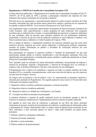 GESTÃO E PROTEÇÃO AMBIENTAL

 

Regulamento n. 1836/93 do Conselho das Comunidades Européias CEE
O título oficial da publicação é "Regulamento do Conselho das Comunidades Européias (CEE) No.
1836/93", de 29 de junho de 1993, e permite a participação voluntária das empresas do setor
industrial num sistema comunitário de eco-gestão e auditoria.
Pelo fato de ser um regulamento, é automaticamente aplicável a todos os países membros da União
Européia, solicitando que cada um destes países desenvolva, aplique e participe de um esquema de
eco-gestão e auditoria (EMAS - Environmental Management and Audit Scheme).
Este regulamento segue os princípios apresentados no programa de desenvolvimento sustentável da
União Européia, mais especificamente o quinto programa de ação ambiental. Este programa
reconhece que as indústrias têm a função e a responsabilidade por gerenciar os impactos ambientais
de suas atividades, além de procurar uma constante melhoria em sua performance ambiental,
sustentando o conceito de que um ciclo de melhorias contínuas no meio ambiente é conduzir a um
futuro sustentável para a indústria e a União Européia (d’Avignon, 1996).
Para se atingir tal objetivo, o regulamento estabelece um esquema voluntário que tem como meta
incentivar diversas empresas em certos setores industriais a estabelecerem políticas, programas,
sistemas de gestão, informações ao público e atividades de verificação relativas aos seus
desempenhos ambientais.
Pela participação no esquema as empresas recebem o "atestado de participação" de que uma
determinada unidade atende os critérios estabelecidos e está devidamente registrada. Uma lista
identificando estes participantes é mantida pelos países membros e publicada anualmente no Jornal
Oficial da Comunidade Européia.
Este "atestado" pode ser utilizado em outras informações ambientais, documentação da empresa e
material de divulgação. Segundo o Regulamento, o material de divulgação deve ser referente à
empresa e não ao produto diretamente e não deve estar presente em sua embalagem.
O Regulamento tem o objetivo de estabelecer o esquema em todos os estados membros da União
Européia (UE) e o conteúdo, conseqüentemente, cobre uma vasta área de tópicos, que são expressos
em uma série de Artigos e Anexos.
Os Artigos vêm em primeiro e vão do número 1 até o 21, especificando os principais requisitos e
cláusulas para operação do Regulamento. Em seguida aparecem cinco anexos (I-V) provendo mais
informações em aspectos específicos:
I - Requisitos relativos à política ambiental, programas e sistemas de gestão;
II - Requisitos relativos à auditoria ambiental;
III - Requisitos relativos à validade dos verificadores e sua função;
IV - Exemplos de drafts de atestados de participação
A primeira referência a sistemas de gestão ambiental ocorre na introdução, quando se fala do
incentivo às empresas estabelecerem e implementarem efetivos sistemas de gestão ambiental.
Em seguida no texto uma série de referências a aplicação de um SGA são feitas, incluindo
treinamento de pessoal, inclusão de procedimentos de auditoria e a publicação de informações sobre
o desempenho do sistema. Praticamente todos os artigos citam de alguma forma elementos de um
SGA, entretanto, a mais relevante aparece no anexo I onde estão divididos em quatro partes
principais:
1. Políticas, objetivos e programas ambientais;
2. Sistemas de Gestão Ambiental;
3. Questões a serem analisadas;
4. Práticas saudáveis de gerenciamento.
39 
 

 