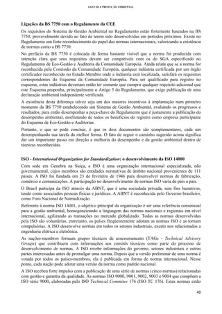 GESTÃO E PROTEÇÃO AMBIENTAL

 

Ligações da BS 7750 com o Regulamento da CEE
Os requisitos do Sistema de Gestão Ambiental no Regulamento estão fortemente baseados na BS
7750, provavelmente devido ao fato de terem sido desenvolvidas em períodos próximos. Existe no
Regulamento um forte reconhecimento do papel das normas internacionais, valorizando a existência
de normas como a BS 7750.
No prefácio da BS 7750 é colocada de forma bastante visível que a norma foi produzida com
intenção clara que seus requisitos devam ser compatíveis com os do SGA especificado no
Regulamento de Eco-Gestão e Auditoria da Comunidade Européia. Ainda relata que se a norma for
reconhecida pela Comissão da Comunidade Européia, qualquer indústria certificada por um órgão
certificador reconhecido no Estado Membro onde a indústria está localizada, satisfará os requisitos
correspondentes do Esquema da Comunidade Européia. Para ser qualificado para registro no
esquema, estas indústrias deveriam então ter somente que cumprir qualquer requisito adicional que
este Esquema proponha, principalmente o Artigo 5 do Regulamento, que exige publicação de uma
declaração ambiental independente verificada.
A existência desta diferença talvez seja um dos maiores incentivos à implantação num primeiro
momento da BS 7750 estabelecendo um Sistema de Gestão Ambiental, avaliando os progressos e
resultados, para então desempenhar a peça-chave do Regulamento que é justamente a publicação do
desempenho ambiental, desfrutando de todos os benefícios do registro como empresa participante
do Esquema de Eco-Gestão e Auditorias.
Portanto, o que se pode concluir, é que os dois documentos são complementares, cada um
desempenhando sua tarefa da melhor forma. O fato de seguir o caminho sugerido acima significa
dar um importante passo em direção a melhoria do desempenho e da gestão ambiental dentro de
técnicas reconhecidas.
ISO - International Organization for Standardization: o desenvolvimento da ISO 14000
Com sede em Genebra na Suíça, a ISO é uma organização internacional especializada, não
governamental, cujos membros são entidades normativas de âmbito nacional provenientes de 111
países. A ISO foi fundada em 23 de fevereiro de 1946 para desenvolver normas de fabricação,
comércio e comunicações. A participação no desenvolvimento de normas ISO varia de país a país.
O Brasil participa da ISO através da ABNT, que é uma sociedade privada, sem fins lucrativos,
tendo como associados pessoas físicas e jurídicas. A ABNT é reconhecida pelo Governo brasileiro,
como Foro Nacional de Normalização.
Referente à norma ISO 14001, o objetivo principal da organização é ser uma referência consensual
para a gestão ambiental, homogeneizando a linguagem das normas nacionais e regionais em nível
internacional, agilizando as transações no mercado globalizado. Todas as normas desenvolvidas
pela ISO são voluntárias, entretanto, os países freqüentemente adotam as normas ISO e as tornam
compulsórias. A ISO desenvolve normas em todos os setores industriais, exceto nos relacionados a
engenharia elétrica e eletrônica.
As nações-membros formam grupos técnicos de assessoramento (TAGs - Technical Advisory
Groups) que contribuem com informações aos comitês técnicos como parte do processo de
desenvolvimento de normas. A ISO recebe informações do governo, setores industriais e outras
partes interessadas antes de promulgar uma norma. Depois que a versão preliminar de uma norma é
votada por todos os países-membros, ela é publicada em forma de norma internacional. Nesse
ponto, cada nação pode adotar uma versão da norma como padrão nacional.
A ISO recebeu forte impulso com a publicação de uma série de normas (cinco normas) relacionadas
com gestão e garantia da qualidade. As normas ISO 9000, 9001, 9002, 9003 e 9004 que compõem a
ISO série 9000, elaboradas pelo ISO Technical Commitee 176 (ISO TC 176). Estas normas estão
40 
 

 