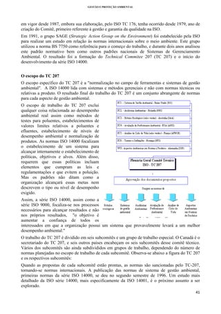GESTÃO E PROTEÇÃO AMBIENTAL

 

em vigor desde 1987, embora sua elaboração, pelo ISO TC 176, tenha ocorrido desde 1979, ano de
criação do Comitê, primeiro referente à gestão e garantia da qualidade na ISO.
Em 1991, o grupo SAGE (Strategic Action Group on the Environment) foi estabelecido pela ISO
para realizar um estudo em relação às normas internacionais sobre o meio ambiente. Este grupo
utilizou a norma BS 7750 como referência para o começo do trabalho, e durante dois anos analisou
este padrão normativo bem como outros padrões nacionais de Sistemas de Gerenciamento
Ambiental. O resultado foi a formação do Technical Commitee 207 (TC 207) e o início do
desenvolvimento da série ISO 14000.
O escopo do TC 207
O escopo específico do TC 207 é a "normalização no campo de ferramentas e sistemas de gestão
ambiental". A ISO 14000 lida com sistemas e métodos gerenciais e não com normas técnicas ou
relativas a produto. O resultado final do trabalho do TC 207 é um conjunto abrangente de normas
para cada aspecto de gestão ambiental.
O escopo de trabalho do TC 207 exclui
qualquer coisa relacionada ao desempenho
ambiental real assim como métodos de
testes para poluentes, estabelecimentos de
valores limites relativos a poluentes e
efluentes, estabelecimento de níveis de
desempenho ambiental e normalização de
produtos. As normas ISO 14000 focalizam
o estabelecimento de um sistema para
alcançar internamente o estabelecimento de
políticas, objetivos e alvos. Além disso,
requerem que essas políticas incluam
elementos que cumpram as leis e
regulamentações e que evitem a poluição.
Mas os padrões não ditam como a
organização alcançará essas metas nem
descrevem o tipo ou nível de desempenho
exigido.
Assim, a série ISO 14000, assim como a
série ISO 9000, focaliza-se nos processos
necessários para alcançar resultados e não
nos próprios resultados, "o objetivo é
aumentar a confiança de todos os
interessados em que a organização possui um sistema que provavelmente levará a um melhor
desempenho ambiental."
O trabalho do TC 207 é dividido em seis subcomitês e um grupo de trabalho especial. O Canadá é o
secretariado do TC 207, e seis outros países encabeçam os seis subcomitês desse comitê técnico.
Vários dos subcomitês são ainda subdivididos em grupos de trabalho, dependendo do número de
normas planejadas no escopo de trabalho de cada subcomitê. Observa-se abaixo a figura do TC 207
e os respectivos subcomitês:
Quando as propostas de cada subcomitê estão prontas, as normas são sancionadas pelo TC-207,
tornando-se normas internacionais. A publicação das normas de sistema de gestão ambiental,
primeiras normas da série ISO 14000, se deu no segundo semestre de 1996. Um estudo mais
detalhado da ISO série 14000, mais especificamente da ISO 14001, é o próximo assunto a ser
explorado.
41 
 

 