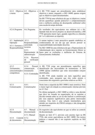 GESTÃO E PROTEÇÃO AMBIENTAL

 

4.2.3. Objetivos 4.5. Objetivos e A BS 7750 requer um procedimento para estabelecer
objetivos e metas, enquanto, a ISO 14000, apenas exigem
e metas
metas
que os objetivos sejam documentados.
Na BS 7750 há uma referência de que os objetivos e metas
devem quantificar quando praticável o comprometimento
com a melhoria contínua do desempenho ambiental sobre
uma escala de tempo definida.
4.2.4. Programa

Os resultados são equivalentes nos subitens (a) e (b).
Quando trata de novos projetos ou desenvolvimentos, a BS
7750 apresenta maior rigor, quando especifica as cláusulas
de 1 a 4, adicionais ao requisito.

4.6. Programa

4.3. Implantação 4.3.1.
Responsabilidade,
Operação
e
4.3.1. Estrutura e autoridade
Responsabilidade recursos

A norma inglesa é mais prescritiva quando estabelece as
condicionantes de (a) até (g) que devem possuir as
responsabilidades/autoridades descritas.

Na ISO 14000 há uma referência de que o Representante da
4.3.3.
Administração deve reportar ao Gerenciamento Sênior as
Representante da bases para as avaliações e melhorias do Sistema de
Gerenciamento Ambiental.
administração
4.3.4. Recursos
de
verificação
pessoal

4.3.2.
Treinamento,
conscientização e
competência

4.3.4.
Pessoal, A BS 7750 exige um procedimento específico para
comunicação
e identificação das necessidades de treinamento. A ISO
14000 apenas estabelece que estas necessidades estejam
treinamento
4.3.5. Contratadas identificadas.
A BS 7750 ainda mantém um item específico para
contratadas, para assegurar que eles estão atentos e
conscientes dos requisitos e provisões relativos ao SGA.

4.3.3.
Comunicações

4.4.1.
Comunicações

Neste item o requisito da ISO 14000 é mais restritivo. Note
o maior rigor em relação as comunicações internas previsto
no 4.3.3(a).
No último parágrafo, a ISO 14000 se refere a uma decisão
que deve ser tomada na organização, de se registrar a
decisão tomada sobre se vai ou não realizar a comunicação
dos seus aspectos significativos para partes interessadas
externas. Este item é uma solução intermediária para
atender aos requisitos do EMAS europeu e não desagradar
ao americanos.

4.3.4.
Documentação

4.7. Manual
documentação

e Os requisitos são equivalentes no que se refere ao controle
da documentação.

4.7.1. Manual

Quanto ao item 4.7.1. previsto com enorme rigor na BS
7750, não existe equivalência na ISO 14000. Em termos
práticos o manual não é um requisito explícito na ISO
14000

4.3.5. Controle 4.7.2.
do documentos
Documentação

44 
 

 