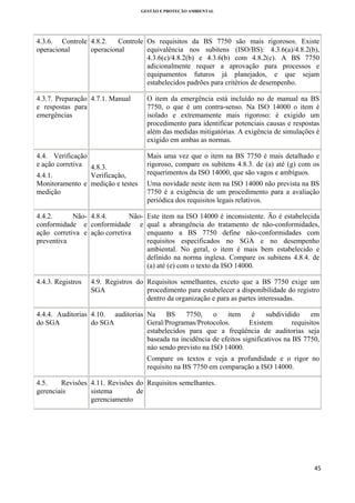 GESTÃO E PROTEÇÃO AMBIENTAL

 

4.3.6. Controle 4.8.2.
Controle Os requisitos da BS 7750 são mais rigorosos. Existe
equivalência nos subitens (ISO/BS): 4.3.6(a)/4.8.2(b),
operacional
operacional
4.3.6(c)/4.8.2(b) e 4.3.6(b) com 4.8.2(c). A BS 7750
adicionalmente requer a aprovação para processos e
equipamentos futuros já planejados, e que sejam
estabelecidos padrões para critérios de desempenho.
4.3.7. Preparação 4.7.1. Manual
e respostas para
emergências

O item da emergência está incluído no de manual na BS
7750, o que é um contra-senso. Na ISO 14000 o item é
isolado e extremamente mais rigoroso: é exigido um
procedimento para identificar potenciais causas e respostas
além das medidas mitigatórias. A exigência de simulações é
exigido em ambas as normas.

4.4. Verificação
e ação corretiva 4.8.3.
4.4.1.
Verificação,
Monitoramento e medição e testes
medição

Mais uma vez que o item na BS 7750 é mais detalhado e
rigoroso, compare os subitens 4.8.3. de (a) até (g) com os
requerimentos da ISO 14000, que são vagos e ambíguos.

4.4.2.
Não- 4.8.4.
Nãoconformidade e conformidade e
ação corretiva e ação corretiva
preventiva

Este item na ISO 14000 é inconsistente. Ão é estabelecida
qual a abrangência do tratamento de não-conformidades,
enquanto a BS 7750 define não-conformidades com
requisitos especificados no SGA e no desempenho
ambiental. No geral, o item é mais bem estabelecido e
definido na norma inglesa. Compare os subitens 4.8.4. de
(a) até (e) com o texto da ISO 14000.

4.4.3. Registros

Uma novidade neste item na ISO 14000 não prevista na BS
7750 é a exigência de um procedimento para a avaliação
periódica dos requisitos legais relativos.

4.9. Registros do Requisitos semelhantes, exceto que a BS 7750 exige um
procedimento para estabelecer a disponibilidade do registro
SGA
dentro da organização e para as partes interessadas.

4.4.4. Auditorias 4.10. auditorias Na
BS
7750,
o
item
é
subdividido
em
Geral/Programas/Protocolos.
Existem
requisitos
do SGA
do SGA
estabelecidos para que a freqüência de auditorias seja
baseada na incidência de efeitos significativos na BS 7750,
nào sendo previsto na ISO 14000.
Compare os textos e veja a profundidade e o rigor no
requisito na BS 7750 em comparação a ISO 14000.
4.5.
Revisões 4.11. Revisões do Requisitos semelhantes.
sistema
de
gerenciais
gerenciamento

45 
 

 