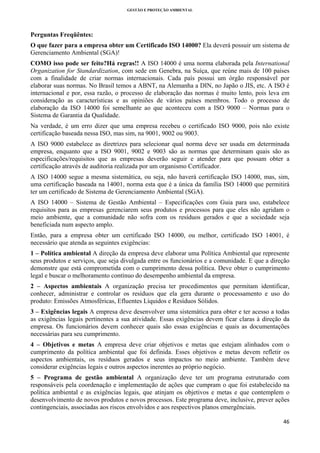 GESTÃO E PROTEÇÃO AMBIENTAL

 

Perguntas Freqüêntes:
O que fazer para a empresa obter um Certificado ISO 14000? Ela deverá possuir um sistema de
Gerenciamento Ambiental (SGA)!
COMO isso pode ser feito?Há regras!! A ISO 14000 é uma norma elaborada pela International
Organization for Standardization, com sede em Genebra, na Suíça, que reúne mais de 100 países
com a finalidade de criar normas internacionais. Cada país possui um órgão responsável por
elaborar suas normas. No Brasil temos a ABNT, na Alemanha a DIN, no Japão o JIS, etc. A ISO é
internacional e por, essa razão, o processo de elaboração das normas é muito lento, pois leva em
consideração as características e as opiniões de vários países membros. Todo o processo de
elaboração da ISO 14000 foi semelhante ao que aconteceu com a ISO 9000 – Normas para o
Sistema de Garantia da Qualidade.
Na verdade, é um erro dizer que uma empresa recebeu o certificado ISO 9000, pois não existe
certificação baseada nessa ISO, mas sim, na 9001, 9002 ou 9003.
A ISO 9000 estabelece as diretrizes para selecionar qual norma deve ser usada em determinada
empresa, enquanto que a ISO 9001, 9002 e 9003 são as normas que determinam quais são as
especificações/requisitos que as empresas deverão seguir e atender para que possam obter a
certificação através de auditoria realizada por um organismo Certificador.
A ISO 14000 segue a mesma sistemática, ou seja, não haverá certificação ISO 14000, mas, sim,
uma certificação baseada na 14001, norma esta que é a única da família ISO 14000 que permitirá
ter um certificado de Sistema de Gerenciamento Ambiental (SGA).
A ISO 14000 – Sistema de Gestão Ambiental – Especificações com Guia para uso, estabelece
requisitos para as empresas gerenciarem seus produtos e processos para que eles não agridam o
meio ambiente, que a comunidade não sofra com os resíduos gerados e que a sociedade seja
beneficiada num aspecto amplo.
Então, para a empresa obter um certificado ISO 14000, ou melhor, certificado ISO 14001, é
necessário que atenda as seguintes exigências:
1 – Política ambiental A direção da empresa deve elaborar uma Política Ambiental que represente
seus produtos e serviços, que seja divulgada entre os funcionários e a comunidade. E que a direção
demonstre que está comprometida com o cumprimento dessa política. Deve obter o cumprimento
legal e buscar o melhoramento contínuo do desempenho ambiental da empresa.
2 – Aspectos ambientais A organização precisa ter procedimentos que permitam identificar,
conhecer, administrar e controlar os resíduos que ela gera durante o processamento e uso do
produto: Emissões Atmosféricas, Efluentes Líquidos e Resíduos Sólidos.
3 – Exigências legais A empresa deve desenvolver uma sistemática para obter e ter acesso a todas
as exigências legais pertinentes a sua atividade. Essas exigências devem ficar claras à direção da
empresa. Os funcionários devem conhecer quais são essas exigências e quais as documentações
necessárias para seu cumprimento.
4 – Objetivos e metas A empresa deve criar objetivos e metas que estejam alinhados com o
cumprimento da política ambiental que foi definida. Esses objetivos e metas devem refletir os
aspectos ambientais, os resíduos gerados e seus impactos no meio ambiente. Também deve
considerar exigências legais e outros aspectos inerentes ao próprio negócio.
5 – Programa de gestão ambiental A organização deve ter um programa estruturado com
responsáveis pela coordenação e implementação de ações que cumpram o que foi estabelecido na
política ambiental e as exigências legais, que atinjam os objetivos e metas e que contemplem o
desenvolvimento de novos produtos e novos processos. Este programa deve, inclusive, prever ações
contingenciais, associadas aos riscos envolvidos e aos respectivos planos emergênciais.
46 
 

 