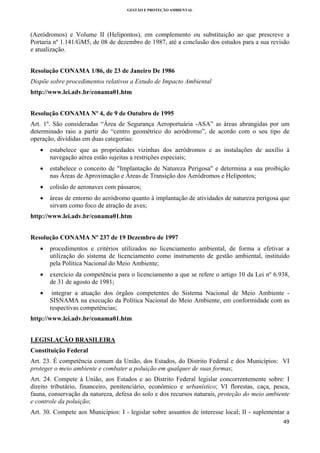 GESTÃO E PROTEÇÃO AMBIENTAL

 

(Aeródromos) e Volume II (Helipontos), em complemento ou substituição ao que prescreve a
Portaria nº 1.141/GM5, de 08 de dezembro de 1987, até a conclusão dos estudos para a sua revisão
e atualização.
Resolução CONAMA 1/86, de 23 de Janeiro De 1986
Dispõe sobre procedimentos relativos a Estudo de Impacto Ambiental
http://www.lei.adv.br/conama01.htm
Resolução CONAMA Nº 4, de 9 de Outubro de 1995
Art. 1º. São consideradas “Área de Segurança Aeroportuária -ASA” as áreas abrangidas por um
determinado raio a partir do “centro geométrico do aeródromo”, de acordo com o seu tipo de
operação, divididas em duas categorias:
•

estabelece que as propriedades vizinhas dos aeródromos e as instalações de auxílio à
navegação aérea estão sujeitas a restrições especiais;

•

estabelece o conceito de "Implantação de Natureza Perigosa" e determina a sua proibição
nas Áreas de Aproximação e Áreas de Transição dos Aeródromos e Helipontos;

•

colisão de aeronaves com pássaros;

•

áreas de entorno do aeródromo quanto à implantação de atividades de natureza perigosa que
sirvam como foco de atração de aves;

http://www.lei.adv.br/conama01.htm
Resolução CONAMA Nº 237 de 19 Dezembro de 1997
•

procedimentos e critérios utilizados no licenciamento ambiental, de forma a efetivar a
utilização do sistema de licenciamento como instrumento de gestão ambiental, instituído
pela Política Nacional do Meio Ambiente;

•

exercício da competência para o licenciamento a que se refere o artigo 10 da Lei nº 6.938,
de 31 de agosto de 1981;

•

integrar a atuação dos órgãos competentes do Sistema Nacional de Meio Ambiente SISNAMA na execução da Política Nacional do Meio Ambiente, em conformidade com as
respectivas competências;

http://www.lei.adv.br/conama01.htm
LEGISLAÇÃO BRASILEIRA
Constituição Federal
Art. 23. É competência comum da União, dos Estados, do Distrito Federal e dos Municípios: VI
proteger o meio ambiente e combater a poluição em qualquer de suas formas;
Art. 24. Compete à União, aos Estados e ao Distrito Federal legislar concorrentemente sobre: I
direito tributário, financeiro, penitenciário, econômico e urbanístico; VI florestas, caça, pesca,
fauna, conservação da natureza, defesa do solo e dos recursos naturais, proteção do meio ambiente
e controle da poluição;
Art. 30. Compete aos Municípios: I - legislar sobre assuntos de interesse local; II - suplementar a
49 
 

 