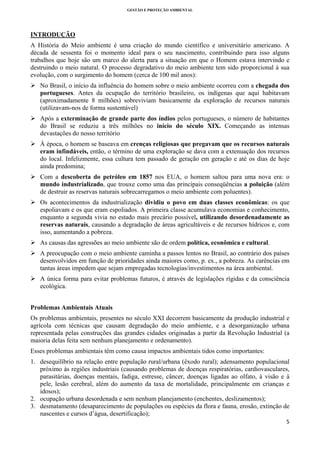 GESTÃO E PROTEÇÃO AMBIENTAL

 

INTRODUÇÃO
A História do Meio ambiente é uma criação do mundo científico e universitário americano. A
década de sessenta foi o momento ideal para o seu nascimento, contribuindo para isso alguns
trabalhos que hoje são um marco do alerta para a situação em que o Homem estava intervindo e
destruindo o meio natural. O processo degradativo do meio ambiente tem sido proporcional à sua
evolução, com o surgimento do homem (cerca de 100 mil anos):
No Brasil, o início da influência do homem sobre o meio ambiente ocorreu com a chegada dos
portugueses. Antes da ocupação do território brasileiro, os indígenas que aqui habitavam
(aproximadamente 8 milhões) sobreviviam basicamente da exploração de recursos naturais
(utilizavam-nos de forma sustentável)
Após a exterminação de grande parte dos índios pelos portugueses, o número de habitantes
do Brasil se reduziu a três milhões no início do século XIX. Começando as intensas
devastações do nosso território
À época, o homem se baseava em crenças religiosas que pregavam que os recursos naturais
eram infindáveis, então, o término de uma exploração se dava com a extenuação dos recursos
do local. Infelizmente, essa cultura tem passado de geração em geração e até os dias de hoje
ainda predomina;
Com a descoberta do petróleo em 1857 nos EUA, o homem saltou para uma nova era: o
mundo industrializado, que trouxe como uma das principais conseqüências a poluição (além
de destruir as reservas naturais sobrecarregamos o meio ambiente com poluentes).
Os acontecimentos da industrialização dividiu o povo em duas classes econômicas: os que
espoliavam e os que eram espoliados. A primeira classe acumulava economias e conhecimento,
enquanto a segunda vivia no estado mais precário possível, utilizando desordenadamente as
reservas naturais, causando a degradação de áreas agricultáveis e de recursos hídricos e, com
isso, aumentando a pobreza.
As causas das agressões ao meio ambiente são de ordem política, econômica e cultural.
A preocupação com o meio ambiente caminha a passos lentos no Brasil, ao contrário dos países
desenvolvidos em função de prioridades ainda maiores como, p. ex., a pobreza. As carências em
tantas áreas impedem que sejam empregadas tecnologias/investimentos na área ambiental.
A única forma para evitar problemas futuros, é através de legislações rígidas e da consciência
ecológica.
Problemas Ambientais Atuais
Os problemas ambientais, presentes no século XXI decorrem basicamente da produção industrial e
agrícola com técnicas que causam degradação do meio ambiente, e a desorganização urbana
representada pelas construções das grandes cidades originadas a partir da Revolução Industrial (a
maioria delas feita sem nenhum planejamento e ordenamento).
Esses problemas ambientais têm como causa impactos ambientais tidos como importantes:
1. desequilíbrio na relação entre população rural/urbana (êxodo rural); adensamento populacional
próximo às regiões industriais (causando problemas de doenças respiratórias, cardiovasculares,
parasitárias, doenças mentais, fadiga, estresse, câncer, doenças ligadas ao olfato, à visão e à
pele, lesão cerebral, além do aumento da taxa de mortalidade, principalmente em crianças e
idosos);
2. ocupação urbana desordenada e sem nenhum planejamento (enchentes, deslizamentos);
3. desmatamento (desaparecimento de populações ou espécies da flora e fauna, erosão, extinção de
nascentes e cursos d’água, desertificação);
5 
 

 