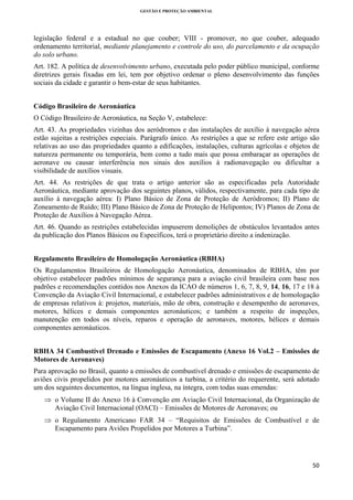 GESTÃO E PROTEÇÃO AMBIENTAL

 

legislação federal e a estadual no que couber; VIII - promover, no que couber, adequado
ordenamento territorial, mediante planejamento e controle do uso, do parcelamento e da ocupação
do solo urbano.
Art. 182. A política de desenvolvimento urbano, executada pelo poder público municipal, conforme
diretrizes gerais fixadas em lei, tem por objetivo ordenar o pleno desenvolvimento das funções
sociais da cidade e garantir o bem-estar de seus habitantes.
Código Brasileiro de Aeronáutica
O Código Brasileiro de Aeronáutica, na Seção V, estabelece:
Art. 43. As propriedades vizinhas dos aeródromos e das instalações de auxílio à navegação aérea
estão sujeitas a restrições especiais. Parágrafo único. As restrições a que se refere este artigo são
relativas ao uso das propriedades quanto a edificações, instalações, culturas agrícolas e objetos de
natureza permanente ou temporária, bem como a tudo mais que possa embaraçar as operações de
aeronave ou causar interferência nos sinais dos auxílios à radionavegação ou dificultar a
visibilidade de auxílios visuais.
Art. 44. As restrições de que trata o artigo anterior são as especificadas pela Autoridade
Aeronáutica, mediante aprovação dos seguintes planos, válidos, respectivamente, para cada tipo de
auxílio à navegação aérea: I) Plano Básico de Zona de Proteção de Aeródromos; II) Plano de
Zoneamento de Ruído; III) Plano Básico de Zona de Proteção de Helipontos; IV) Planos de Zona de
Proteção de Auxílios à Navegação Aérea.
Art. 46. Quando as restrições estabelecidas impuserem demolições de obstáculos levantados antes
da publicação dos Planos Básicos ou Específicos, terá o proprietário direito a indenização.
Regulamento Brasileiro de Homologação Aeronáutica (RBHA)
Os Regulamentos Brasileiros de Homologação Aeronáutica, denominados de RBHA, têm por
objetivo estabelecer padrões mínimos de segurança para a aviação civil brasileira com base nos
padrões e recomendações contidos nos Anexos da ICAO de números 1, 6, 7, 8, 9, 14, 16, 17 e 18 à
Convenção da Aviação Civil Internacional, e estabelecer padrões administrativos e de homologação
de empresas relativos à: projetos, materiais, mão de obra, construção e desempenho de aeronaves,
motores, hélices e demais componentes aeronáuticos; e também a respeito de inspeções,
manutenção em todos os níveis, reparos e operação de aeronaves, motores, hélices e demais
componentes aeronáuticos.
RBHA 34 Combustível Drenado e Emissões de Escapamento (Anexo 16 Vol.2 – Emissões de
Motores de Aeronaves)
Para aprovação no Brasil, quanto a emissões de combustível drenado e emissões de escapamento de
aviões civis propelidos por motores aeronáuticos a turbina, a critério do requerente, será adotado
um dos seguintes documentos, na língua inglesa, na íntegra, com todas suas emendas:
⇒ o Volume II do Anexo 16 à Convenção em Aviação Civil Internacional, da Organização de
Aviação Civil Internacional (OACI) – Emissões de Motores de Aeronaves; ou
⇒ o Regulamento Americano FAR 34 – “Requisitos de Emissões de Combustível e de
Escapamento para Aviões Propelidos por Motores a Turbina”.

50 
 

 