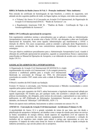 GESTÃO E PROTEÇÃO AMBIENTAL

 

RBHA 36 Padrões de Ruído (Anexo 16 Vol. I – Proteção Ambiental / Meio Ambiente)
Para emissão de certificado de homologação de tipo brasileiro, a critério do requerente, será
adotado um dos seguintes padrões de ruído, na língua inglesa, na íntegra, com todas suas emendas:
⇒ o Volume I do Anexo 16 à Convenção em Aviação Civil Internacional, da Organização de
Aviação Civil Internacional (OACI) – “Ruído de Aeronaves”; ou
⇒ o Regulamento Americano FAR 36 – “Padrões de Ruído – Certificação de Tipo e de
Aeronavegabilidade de Aeronaves”.
RBHA 139 Certificação operacional de aeroportos
Este regulamento estabelece normas e procedimentos que se aplicam a todas as Administrações
Aeroportuárias Locais que, de acordo com a Seção 139.101, são obrigadas a obter um Certificado
Operacional do Aeroporto, bem como àquelas Administrações que manifestarem a ANAC a
intenção de obtê-lo. Em casos excepcionais, pode-se estender a aplicação deste Regulamento a
outros aeroportos, em função das suas características operacionais, localização ou interesse
estratégico.
Tem por objetivo estabelecer procedimentos para a Administração Aeroportuária Local, visando à
obtenção do certificado operacional de aeroportos, segundo as características físicas e operacionais
especificadas no Manual de Operações de Aeroporto, a ser elaborado de acordo com o conteúdo da
Seção 139.311.
LEGISLAÇÃO AERONÁUTICA INTERNACIONAL
A Organização de Aviação Civil Internacional (ICAO/OACI) é o órgão
regulamentador da aviação civil internacional. A ela compete promover,
incentivar e estabelecer padrões para a aviação civil internacional.
Idealizada na convenção de Chicago em 1944, foi efetivamente
constituída em outubro 1947, tendo como sede a cidade de Montreal, no
Canadá.
O Brasil é membro da OACI desde sua fundação.
Existem 18 Anexos à convenção, com Normas internacionais e Métodos recomendados a serem
seguidos pelos países membros da OACI:
O Brasil, como país signatário da OACI, adota basicamente a legislação internacional editada por
aquela organização. Os Estados que, por qualquer razão, não aceitarem a adoção dos padrões e
práticas recomendados, são obrigados, pelos termos da convenção, a apresentarem as suas razões e
publicarem, na AIP (Publicação de Informações Aeronáuticas) Nacional, o que são por eles
adotados, em forma de “diferenças” (AIP-BRASIL, GEN 1.7).
Dentro do aspecto meio ambiente, basicamente se adota o constante nos anexos 14 e 16.
ANEXO 14 – Convenção da Aviação Civil Internacional - Aeródromos (Volumes I e II)
A peculiaridade do Anexo 14 é a grande variedade de temas de que trata, que vão desde a
planificação de aeroportos e heliportos, até detalhes como o tempo de retardo para entrar em serviço
as fontes secundárias de energia elétrica; desde aspectos de engenharia civil até aspectos da
iluminação; desde a provisão dos mais modernos equipamentos de salvamento e extinção de
incêndios até os requisitos mais simples para reduzir o perigo que representam as aves nos
aeroportos. O impacto de todos estes temas do Anexo se intensifica devido a rápida evolução da
indústria aeronáutica, cujo um dos pilares são os aeroportos.
51 
 

 