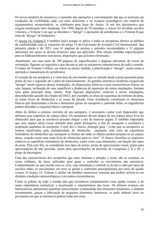 GESTÃO E PROTEÇÃO AMBIENTAL

 

Os novos modelos de aeronaves, o aumento das operações e concretamente das que se realizam em
condições de visibilidade cada vez mais deficiente e os avanços tecnológicos em matéria de
equipamentos aeroportuários, se combinam para fazer do Anexo 14 um dos documentos que
exigem atualização mais freqüente. Em 1990, depois de 39 emendas, o Anexo foi dividido em dois
volumes, o Volume I em que se abordam o “design” e operações de aeródromos e o Volume II que
trata do “design” de helipontos.
O Anexo 14, Volume I, é também único porque se aplica a todos os aeroportos abertos ao público
de conformidade com os requisitos do artigo 15 da Convenção de Aviação Civil Internacional. Sua
primeira edição é de 1951, com 61 páginas de normas e métodos recomendados e 13 páginas
adicionais nas quais se davam diretrizes para sua aplicação. Dita edição continha especificações
para os hidroaeródromos sem pistas, disposições que já foram eliminadas.
Atualmente, em suas mais de 180 páginas de especificações e páginas adicionais de textos de
orientação, figuram os requisitos a que devem se ater os aeroportos internacionais de todo o mundo.
O índice do Volume I reflete, em maior ou menor medida, a planificação e “design”, assim como a
operação e manutenção de aeródromos.
O coração de um aeroporto é a vasta área de movimento que se estende desde a pista passando pelas
pistas de taxi e seguindo até o pátio de estacionamento. As grandes aeronaves modernas exigem um
“design” muito rigoroso dessas instalações. As disposições relativas a suas características físicas, ou
seja, largura, inclinação de suas superfícies e distâncias de separação de outras instalações, formam
uma parte principal deste Anexo. Nele figuram disposições relativas a novas instalações,
desconhecidas quando da criação da OACI, por exemplo, as áreas de segurança de extremo de pista,
as zonas livres de obstáculos e as zonas de parada. Estas instalações constituem os elementos
básicos que determinam a forma e dimensões gerais do aeroporto e, partindo delas, os engenheiros
podem desenhar o esqueleto básico estrutural.
Além de definir o entorno terrestre de um aeroporto, é necessário contar com disposições que
definam seus requisitos de espaço aéreo. Os aeroportos devem dispor de um espaço aéreo livre de
obstáculos para que as aeronaves possam chegar e sair de maneira segura. É também importante
que este espaço aéreo esteja definido para poder protegê-lo, a fim de assegurar a existência e
ampliação paulatina do aeroporto. Como diz o Anexo, proteger para “ evitar que os aeroportos se
tornem inutilizados pela multiplicidade de obstáculos ...mediante uma série de superfícies
limitadoras de obstáculos que marquem os limites até onde os objetos podem projetar-se no espaço
aéreo, criando assim uma zona livre de obstáculos para os vôos”. O Anexo classifica os requisitos
relativos as superfícies limitadoras de obstáculos, assim como suas dimensões, em função dos tipos
de pista. Para este fim, se consideram seis tipos de pistas: pistas de aproximação visual, pistas para
aproximações de não precisão, pistas para aproximações de precisão de Categorias I, II e III, e
pistas de decolagem.
Uma das características dos aeroportos que mais chamam a atenção, a noite, são as centenas, as
vezes milhares, de luzes utilizadas para guiar e controlar os movimentos das aeronaves.
Contrariamente ao que sucede com os vôos, cuja orientação e controle se levam a cabo por meio de
auxílios rádio, os movimentos em terra se guiam e controlam principalmente por meio de ajudas
visuais. O Anexo 14, Volume I, define em detalhes numerosos sistemas que podem utilizar-se em
distintas condições meteorológicas e em outras circunstâncias.
Como os pilotos de todo o mundo têm que reconhecer imediatamente estas ajudas visuais, é de
suma importância normatizar a localização e características das luzes. Os últimos avanços em
luminotecnia, permitiram aumentar notavelmente a intensidade dos elementos luminosos, e também
recentemente, graças a fabricação de pequenos elementos luminosos, se pode embutir luzes no
pavimento em que as aeronaves podem rodar por cima.

52 
 

 