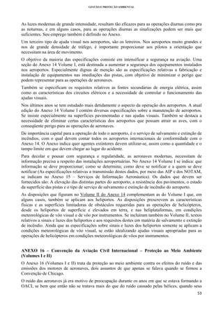 GESTÃO E PROTEÇÃO AMBIENTAL

 

As luzes modernas de grande intensidade, resultam tão eficazes para as operações diurnas como pra
as noturnas, e em alguns casos, para as operações diurnas as sinalizações podem ser mais que
suficientes. Seu emprego também é definido no Anexo.
Um terceiro tipo de ajuda visual nos aeroportos, são os letreiros. Nos aeroportos muito grandes e
nos de grande densidade de tráfego, é importante proporcionar aos pilotos a orientação que
necessitam na área de movimento.
O objetivo da maioria das especificações consiste em intensificar a segurança na aviação. Uma
seção do Anexo 14 Volume I, está destinada a aumentar a segurança dos equipamentos instalados
nos aeroportos. Especialmente dignas de menção são as especificações relativas a fabricação e
instalação de equipamentos nas imediações das pistas, com objetivo de minimizar o perigo que
podem representar para as operações de aeronaves.
Também se especificam os requisitos relativos as fontes secundárias de energia elétrica, assim
como as características dos circuitos elétricos e a necessidade de controlar o funcionamento das
ajudas visuais.
Nos últimos anos se tem estudado mais detidamente o aspecto da operação dos aeroportos. A atual
edição do Anexo 14 Volume I contém diversas especificações sobre a manutenção de aeroportos.
Se insiste especialmente na superfícies pavimentadas e nas ajudas visuais. Também se destaca a
necessidade de eliminar certas características dos aeroportos que possam atrair as aves, com o
conseqüente perigo para as operações de aeronaves.
De importância capital para a operação de todo o aeroporto, é o serviço de salvamento e extinção de
incêndios, com o qual devem contar todos os aeroportos internacionais de conformidade com o
Anexo 14. O Anexo indica quer agentes extintores devem utilizar-se, assim como a quantidade e o
tampo limite em que devem chegar ao lugar do acidente.
Para decolar e pousar com segurança e regularidade, as aeronaves modernas, necessitam de
informação precisa a respeito das instalações aeroportuárias. No Anexo 14 Volume I se indica: que
informação se deve proporcionar; como se determina; como deve se notificar e a quem se deve
notificar (As especificações relativas a transmissão destes dados, por meio das AIP e dos NOTAM,
se indicam no Anexo 15 – Serviços de Informação Aeronáutica). Os dados que devem ser
fornecidos são: A elevação das distintas partes do aeroporto, a resistência dos pavimentos, o estado
da superfície das pistas e o tipo de serviço de salvamento e extinção de incêndio do aeroporto.
As disposições que figuram no Volume II do Anexo 14 complementam as do Volume I que, em
alguns casos, também se aplicam aos heliportos. As disposições prescrevem as características
físicas e as superfícies limitadoras de obstáculos requeridas para as operações de helicópteros,
desde os heliportos de superfície e elevados em terra, e nas heliplataformas, em condições
meteorológicas de vôo visual e de vôo por instrumentos. Se incluíram também no Volume II, textos
relativos a sinais e luzes dos heliportos e aos requisitos destes em matéria de salvamento e extinção
de incêndio. Ainda que as especificações sobre sinais e luzes dos heliportos somente se aplicam a
condições meteorológicas de vôo visual, se estão idealizando ajudas visuais apropriadas para as
operações de helicópteros em condições meteorológicas de vôos por instrumentos.
ANEXO 16 – Convenção da Aviação Civil Internacional – Proteção ao Meio Ambiente
(Volumes I e II)
O Anexo 16 (Volumes I e II) trata da proteção ao meio ambiente contra os efeitos do ruído e das
emissões dos motores de aeronaves, dois assuntos de que apenas se falava quando se firmou a
Convenção de Chicago.
O ruído das aeronaves já era motivo de preocupação durante os anos em que se estava formando a
OACI, se bem que então não se tratava mais do que do ruído causado pelas hélices, quando seus
53 
 

 