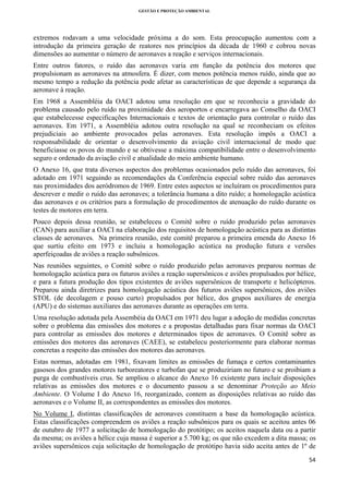 GESTÃO E PROTEÇÃO AMBIENTAL

 

extremos rodavam a uma velocidade próxima a do som. Esta preocupação aumentou com a
introdução da primeira geração de reatores nos princípios da década de 1960 e cobrou novas
dimensões ao aumentar o número de aeronaves a reação e serviços internacionais.
Entre outros fatores, o ruído das aeronaves varia em função da potência dos motores que
propulsionam as aeronaves na atmosfera. É dizer, com menos potência menos ruído, ainda que ao
mesmo tempo a redução da potência pode afetar as características de que depende a segurança da
aeronave à reação.
Em 1968 a Assembléia da OACI adotou uma resolução em que se reconhecia a gravidade do
problema causado pelo ruído na proximidade dos aeroportos e encarregava ao Conselho da OACI
que estabelecesse especificações Internacionais e textos de orientação para controlar o ruído das
aeronaves. Em 1971, a Assembléia adotou outra resolução na qual se reconheciam os efeitos
prejudiciais ao ambiente provocados pelas aeronaves. Esta resolução impôs a OACI a
responsabilidade de orientar o desenvolvimento da aviação civil internacional de modo que
beneficiasse os povos do mundo e se obtivesse a máxima compatibilidade entre o desenvolvimento
seguro e ordenado da aviação civil e atualidade do meio ambiente humano.
O Anexo 16, que trata diversos aspectos dos problemas ocasionados pelo ruído das aeronaves, foi
adotado em 1971 seguindo as recomendações da Conferência especial sobre ruído das aeronaves
nas proximidades dos aeródromos de 1969. Entre estes aspectos se incluíram os procedimentos para
descrever e medir o ruído das aeronaves; a tolerância humana a dito ruído; a homologação acústica
das aeronaves e os critérios para a formulação de procedimentos de atenuação do ruído durante os
testes de motores em terra.
Pouco depois dessa reunião, se estabeleceu o Comitê sobre o ruído produzido pelas aeronaves
(CAN) para auxiliar a OACI na elaboração dos requisitos de homologação acústica para as distintas
classes de aeronaves. Na primeira reunião, este comitê preparou a primeira emenda do Anexo 16
que surtiu efeito em 1973 e incluiu a homologação acústica na produção futura e versões
aperfeiçoadas de aviões a reação subsônicos.
Nas reuniões seguintes, o Comitê sobre o ruído produzido pelas aeronaves preparou normas de
homologação acústica para os futuros aviões a reação supersônicos e aviões propulsados por hélice,
e para a futura produção dos tipos existentes de aviões supersônicos de transporte e helicópteros.
Preparou ainda diretrizes para homologação acústica dos futuros aviões supersônicos, dos aviões
STOL (de decolagem e pouso curto) propulsados por hélice, dos grupos auxiliares de energia
(APU) e do sistemas auxiliares das aeronaves durante as operações em terra.
Uma resolução adotada pela Assembéia da OACI em 1971 deu lugar a adoção de medidas concretas
sobre o problema das emissões dos motores e a propostas detalhadas para fixar normas da OACI
para controlar as emissões dos motores e determinados tipos de aeronaves. O Comitê sobre as
emissões dos motores das aeronaves (CAEE), se estabelecu posteriormente para elaborar normas
concretas a respeito das emissões dos motores das aeronaves.
Estas normas, adotadas em 1981, fixavam limites as emissões de fumaça e certos contaminantes
gasosos dos grandes motores turboreatores e turbofan que se produziriam no futuro e se proibiam a
purga de combustíveis crus. Se ampliou o alcance do Anexo 16 existente para incluir disposições
relativas as emissões dos motores e o documento passou a se denominar Proteção ao Meio
Ambiente. O Volume I do Anexo 16, reorganizado, contem as disposições relativas ao ruído das
aeronaves e o Volume II, as correspondentes as emissões dos motores.
No Volume I, distintas classificações de aeronaves constituem a base da homologação acústica.
Estas classificações compreendem os aviões a reação subsônicos para os quais se aceitou antes 06
de outubro de 1977 a solicitação de homologação do protótipo; os aceitos naquela data ou a partir
da mesma; os aviões a hélice cuja massa é superior a 5.700 kg; os que não excedem a dita massa; os
aviões supersônicos cuja solicitação de homologação de protótipo havia sido aceita antes de 1º de
54 
 

 