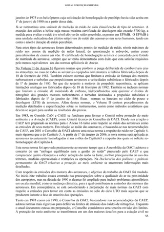 GESTÃO E PROTEÇÃO AMBIENTAL

 

janeiro de 1975 e os helicópteros cuja solicitação de homologação de protótipo havia sido aceita em
1º de janeiro de 1980 ou a partir dessa data.
Já se normatizou uma unidade de medição do ruído de cada classificação de tipo de aeronave. A
exceção dos aviões a hélice cuja massa máxima certificada de decolagem não excede 5700 kg, a
medida para avaliar o ruído é o nível efetivo do ruído percebido, expresso em EPNdB. O EPNdB é
uma unidade indicadora dos efeitos subjetivos do ruído das aeronaves nos seres humanos, tendo em
conta o nível e duração do ruído percebido.
Para estes tipos de aeronaves foram determinados pontos de medição de ruído, níveis máximos de
ruído nos pontos de medição de ruído lateral, de aproximação e sobrevôo, assim como
procedimentos de ensaio em vôo. O certificado de homologação acústica é concedido pelo Estado
de matrícula da aeronave, sempre que se tenha demonstrado com êxito que esta satisfaz requisitos
pelo menos equivalentes aos das normas aplicáveis do Anexo.
No Volume II do Anexo 16 figuram normas que proíbem a purga deliberada de combustíveis crus
na atmosfera, no caso de todas as aeronaves equipadas com motores a turbina fabricados depois de
18 de fevereiro de 1982. Também existem normas que limitam a emissão de fumaça dos motores
turboreatores e turbofan que propulsionam aeronaves a velocidades subsônicas e fabricados depois
de 1º de janeiro de 1983. No que diz respeito a motores de propulsão supersônica, se aplicam
limitações análogas aos fabricados depois de 18 de fevereiro de 1982. Também se incluem normas
que limitam a emissão de monóxido de carbono, hidrocarbonetos sem queimar e óxidos de
nitrogênio dos grandes motores turboreatores e turbofan destinados a propulsão subsônica e
fabricados depois de 1º de janeiro de 1986. Estas normas se baseiam no ciclo de pouso e
decolagem (LTO) da aeronave. Além dessas normas, o Volume II contem procedimentos de
medição detalhados e especificações sobre os instrumentos, assim como métodos estatísticos que
devem se seguir para avaliar os resultados das provas.
Em 1983, os Comitês CAN e CAEE se fundiram para formar o Comitê sobre proteção do meio
ambiente e a Aviação (CAEP), como Comitê técnico do Conselho da OACI. Desde sua criação o
CAEP tem preparado as normas para o Anexo 16 tanto com respeito ao ruído das aeronaves como
as emissões de seus motores. Em relação ao ruído das aeronaves, e baseando-se nas recomendações
do CAEP, em 2001 o Conselho da OACI adotou uma nova norma a respeito do ruído no Capítulo 4,
mais rigorosa que a do Capítulo 3. A partir de 1º de janeiro de 2006, a nova norma será aplicada as
aeronaves recentemente homologadas e aos aviões do Capítulo3 a respeito dos quais se solicite rehomologação do Capítulo 4.
Esta nova norma foi aprovada praticamente ao mesmo tempo que a Assembléia da OACI adotava o
conceito de um “enfoque equilibrado para a gestão do ruído” preparado pelo CAEP e que
compreende quatro elementos a saber: redução do ruído na fonte, melhor planejamento do uso dos
terrenos, medidas operacionais e restrições as operações. Na Declaração das políticas e práticas
permanentes da OACI relativas a proteção ao meio ambiente se encontram informações mais
detalhadas.
Com respeito às emissões dos motores das aeronaves, o objetivo do trabalho da OACI foi mudado.
No início este trabalho estava centrado nas preocupações sobre a qualidade do ar na proximidade
dos aeroportos, mas na década de 1990 o alcance foi ampliado para incluir problemas atmosféricos
em escala mundial, como a mudança climática, para a qual contribuem as emissões dos motores das
aeronaves. Em conseqüência, se está considerando a preparação de mais normas da OACI com
respeito a emissões para tomar em conta as emissões no solo do ciclo LTO mais aquelas que se
produzem durante a fase de cruzeiro das operações.
Tanto em 1993 como em 1990, o Conselho da OACI, baseando-se nas recomendações do CAEP,
adotou normas mais rigorosas para definir os limites de emissão dos óxidos de nitrogênio. Enquanto
o atual documento estava em preparação, o Conselho considerava uma terceira revisão dos limites.
A proteção do meio ambiente se transformou em um dos maiores desafios para a aviação civil no
55 
 

 