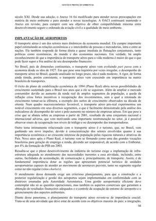 GESTÃO E PROTEÇÃO AMBIENTAL

 

século XXI. Desde sua adoção, o Anexo 16 foi modificado para atender novas preocupações em
matéria de meio ambiente e para atender a novas tecnologias. A OACI continuará mantendo o
Anexo em revisão, para cumprir com seu objetivo de obter compatibilidade máxima entre
desenvolvimento seguro e ordenado da aviação civil e a qualidade do meio ambiente.
IMPLANTAÇÃO DE AEROPORTOS
O transporte aéreo é um dos setores mais dinâmicos da economia mundial. Ele cumpre importante
papel estimulando as relações econômicas e o intercâmbio de pessoas e mercadorias, intra e entre as
nações. Ele também responde de forma direta e quase imediata às flutuações conjunturais, tanto
políticas como econômicas, do mundo e das economias nacionais. Em verdade, há amplo
reconhecimento de que a importância do transporte aéreo para a vida moderna é maior do que o que
pode fazer supor a fria análise de seu desempenho financeiro.
No Brasil, país de dimensões continentais, o transporte aéreo vem evoluindo pari passu com a
economia desde os idos de 1927. Em que pese uma trajetória por vezes irregular, o desempenho do
transporte aéreo no Brasil, quando analisado no longo prazo, não é nada modesto. A rigor, de forma
ainda tímida, porém consistente, o transporte aéreo vem crescendo em importância na matriz
brasileira de transportes.
O êxito do plano de estabilização econômica de 1994 (Plano Real) abriu novas possibilidades de
crescimento sustentado para o Brasil nos anos que a ele se seguiram. Além de ampliar o mercado
consumidor devido ao aumento da renda real de amplos segmentos da população, a queda da
inflação criou fortes incentivos à recuperação dos investimentos, sem a qual a retomada do
crescimento tomar-se-ia efêmera, a exemplo dos surtos de crescimento observados na década de
oitenta. Num quadro macroeconômico favorável, o transporte aéreo pós-real experimentou um
notável crescimento em seus diversos segmentos, o que é facilmente demonstrado pela análise dos
indicadores de desempenho do setor e pelo aumento no número de empresas aéreas. Em que pese a
crise que se abateu sobre as empresas a partir de 2001, resultado de uma conjuntura nacional e
internacional adversa, que vem motivando uma importante reestruturação no setor, já é possível
observar sinais de recuperação nos níveis de tráfego e no desempenho das transportadoras.
Outro tema intimamente relacionado com o transporte aéreo é o turismo, que, no Brasil, vem
ganhando um novo impulso, devido à conscientização dos setores envolvidos quanto à sua
importância econômica e ao crescente interesse da população pelas riquezas naturais e atrativas do
País. Nove anos após o Plano Real, o turismo vem se firmando como uma das grandes vocações
brasileiras para geração de emprego e renda, devendo ser responsável, de acordo com a Embratur,
por 4% da formação do PIB em 2003.
Ressalta-se que o pleno desenvolvimento da indústria do turismo exige a implantação de infraestrutura adequada ao atendimento das necessidades inerentes a essa atividade, incluindo, entre
outras, facilidades de acomodação, de comunicação e, principalmente, de transporte. Assim, é de
fundamental importância dotar as regiões que apresentam potencial turístico de unidades
aeroportuárias capazes de atender ao movimento de aeronaves previsto, tanto no segmento regular
como no não regular (vôos charters).
O atendimento dessa demanda exige um criterioso planejamento, para que a construção e a
posterior regularização e gestão dos aeroportos sejam implementadas em conformidade com as
diretrizes emanadas pela Autoridade Aeronáutica. Uma gestão aeroportuária eficiente deve
contemplar não só as questões operacionais, mas também os aspectos comerciais que garantam a
obtenção de resultados financeiros adequados e o controle da ocupação do entorno do aeroporto e o
gerenciamento dos aspectos ambientais.
Diante desse panorama, o planejamento do transporte aéreo reveste-se de importância crucial.
Trata-se de uma atividade que deve estar de acordo com os objetivos maiores do país: a integração,
56 
 

 